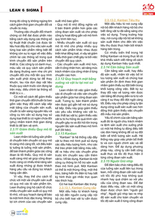 14
LEAN 6 SIGMA
trong ñoù coâng ty khoâng ngöøng tìm
caùch giaûm thôøi gian chuyeån ñoåi vaø
chuaån bò maùy.
Thöôøng vieäc chuyeån ñoåi nhanh
choùng coù theå ñaït ñöôïc phaàn naøo
baèng caùch xaây döïng caùc thoâng soá
kyõ thuaät thaät chuaån (vaø ñöôïc taøi
lieäu hoaù ñaày ñuû) cho vieäc saûn xuaát
töøng loaïi saûn phaåm rieâng bieät ñeå
khoâng coøn söï lo ngaïi veà vieäc ñieàu
chænh laïi caùc thoâng soá trong quaù
trình chuyeån ñoåi saûn phaåm treân
thieát bò. Caùc coâng ty coù danh muïc,
maøu saéc vaø quy caùch saûn phaåm
ña daïng thöôøng xem nheï chi phí
chuyeån ñoåi cho moãi laàn quy trình
saûn xuaát phaûi döøng laïi ñeå thay
khuoân, lau röûa doïn deïp vaät lieäu
thuoäc quy caùch tröôùc coøn ñoïng laïi
treân maùy, ñieàu chænh laïi thoâng soá
thieát bò.v.v...
Coù moät soá caùch ñeå giaûm thieåu
thôøi gian chuyeån ñoåi/chuaån bò bao
goàm vieäc thay ñoåi caùch saép xeáp
maët baèng cuûa chuyeàn saûn xuaát,
chuaån bò saün saøng nguyeân lieäu vaø
coâng cuï khi caàn söû duïng hay söû
duïng loaïi thieát bò coù ngaên chöùa ñoâi
(phuï) nhaèm traùnh thôøi gian döøng
thieát bò ñeå laøm veä sinh.
2.3.11 Giaûm thieåu Quy moâ loâ
saûn xuaát
Lean nhaém tôùi luoàng saûn phaåm
di chuyeån treân chuyeàn coù quy moâ
loâ caøng nhoû caøng toát, vôùi ñieàu kieän
lyù töôûng laø luoàng moät saûn phaåm,
ñeå baùn thaønh phaåm giöõa caùc coâng
ñoaïn laø toái thieåu. Quy moâ loâ saûn
xuaát caøng nhoû seõ giuùp coâng ñoaïn
tröôùc caøng coù nhieàu khaû naêng saûn
xuaát ñuùng nhöõng gì ñöôïc khaùch
haøng yeâu caàu vaø ñuùng luùc khaùch
haøng caàn ñeán.
Vì vaäy, thay theá cho caùch toå
chöùc vôùi moät vaøi chuyeàn saûn xuaát
coù quy moâ caùc loâ saûn phaåm lôùn,
Lean thöôøng uûng hoä caùch toå chöùc
nhieàu chuyeàn saûn xuaát coù quy moâ
loâ nhoû, vôùi quy hoaïch daïng teá baøo
laø moät hình thöùc ñaëc tröng. Nhöõng
lôïi ích chính cuûa caùc chuyeàn saûn
xuaát nhoû bao goàm:
- Quy moâ loâ nhoû ñoàng nghóa vôùi
ít baùn thaønh phaåm hôn giöõa caùc
coâng ñoaïn saûn xuaát vaø cho pheùp
coâng ty hoaït ñoäng gaàn vôùi moâ hình
quy trình lieân tuïc;
- Nhieàu chuyeàn saûn xuaát coù quy
moâ loâ nhoû cho pheùp nhieàu quy
caùch saûn phaåm khaùc nhau ñöôïc
trieån khai ñoàng loaït, vì vaäy seõ giaûm
thieåu thôøi gian cheát gaây ra bôûi vieäc
chuyeån ñoåi quy caùch.
- Caùc chuyeàn saûn xuaát nhoû hôn,
caàn ít coâng nhaân hôn, seõ naâng möùc
traùch nhieäm cuûa coâng nhaân ôû töøng
chuyeàn cao hôn.
2.3.12 Quy hoaïch maët baèng
xöôûng vaø vaät tö taïi nôi söû
duïng
Lean nhaém tôùi vieäc giaûm thieåu
caùc di chuyeån vaø vieäc vaän chuyeån
saûn phaåm giöõa hai coâng ñoaïn saûn
xuaát. Töông töï, baùn thaønh phaåm
neân ñöôïc giöõ gaàn keà nôi söû duïng
keá tieáp. Ñieàu naøy giuùp giaûm thieåu
caùc yeâu caàu khieâng vaùc vaät tö,
vieäc thaát laïc vaät tö, giaûm thieåu vieäc
vaät tö bò hö hoûng do quaù trình vaän
chuyeån gaây ra vaø ñoøi hoûi toân troïng
nguyeân taéc saûn xuaát theo moâ hình
pull (loâi keùo).
2.3.13 Kanban
“Kanban” laø heä thoáng caáp ñaày
vaät tö theo moâ hình pull söû duïng
caùc daáu hieäu töôïng hình, nhö caùc
theû treo phaân bieät baèng maøu saéc,
ñeå ra hieäu cho caùc chuyeàn phía
tröôùc khi chuyeàn sau caàn theâm
vaät tö. Veà taùc duïng, Kanban laø moät
coâng cuï thoâng tin hoã trôï saûn xuaát
theo moâ hình pull. Moät Kanban
coù theå laø moät thuøng roãng, moät theû
treo, baûng hieån thò ñieän töû hay baát
kyø hình thöùc gôïi nhaéc tröïc quan
naøo thích hôïp.
Coù hai loaïi Kanban ñaëc tröng:
2.3.13.1. Kanban Cung caáp
Moät daáu hieäu töø khaùch haøng
noäi boä ñeán nguoàn cung caáp noäi
boä cho bieát loaïi vaät tö caàn ñöôïc
cung caáp.
2.3.13.2. Kanban Tieâu thuï
Moät daáu hieäu töø nôi cung caáp
noäi boä ñeán khaùch haøng noäi boä cho
bieát raèng vaät tö ñaõ saüng saøng cho
vieäc söû duïng. Trong tröôøng hôïp
naøy, nôi cung caáp noäi boä seõ khoâng
saûn xuaát theâm cho ñeán khi vieäc
tieâu thuï ñöôïc thöïc hieän bôûi khaùch
haøng beân trong.
Coù nhieàu bieán theå trong heä
thoáng Kanban vaø trong thöïc teá coù
khaù nhieàu saùch vieát rieâng veà caùch
aùp duïng Kanban hieäu quaû nhaát.
2.3.14 Caân baèng Saûn xuaát
Caân baèng saûn xuaát, hay ñieàu
ñoä saûn xuaát, nhaém tôùi vieäc boá trí
löu löôïng saûn xuaát vaø chuûng loaïi
saûn phaåm oån ñònh theo thôøi gian
nhaèm giaûm thieåu söï ñoät bieán trong
khoái löôïng coâng vieäc. Baát kyø söï
thay ñoåi naøo veà löôïng neân ñöôïc
caân baèng ñeå chuùng dieãn ra töø töø vôùi
caøng ít söï thay ñoåi ñoät ngoät caøng
toát. Ñieàu naøy cho pheùp coâng ty taän
duïng coâng suaát saûn xuaát cao hôn
ñoàng thôøi giaûm thieåu vieäc chuyeån
ñoåi maãu maõ saûn phaåm.
Yeáu toá chính cuûa caân baèng saûn
xuaát ñoù laø ngöôøi chòu traùch nhieäm
ra leänh saûn xuaát cho xöôûng phaûi
coù moät heä thoáng töï ñoäng ñieàu tieát
caùc ñôn haøng khoâng ñeå coù söï ñoät
bieán veà khoái löôïng saûn xuaát. Heä
thoáng naøy giuùp vieäc phaân boå thieát
bò vaø con ngöôøi chính xaùc vaø deã
daøng hôn. Ñeå aùp duïng phöông
phaùp naøy, coâng ty caàn bieát coâng
suaát thöïc vaø toác ñoä thöïc hieän ôû
töøng coâng ñoaïn saûn xuaát.
2.3.15 Ngöôøi Giöõ nhòp
Ñeå ñaûm baûo chöùc naêng ñieàu ñoä
cuûa luoàng saûn xuaát lieân tuïc trong
lean, moãi coâng ñoaïn caàn saûn xuaát
vôùi toác ñoä phuø hôïp khoâng quaù
nhanh hay quaù chaäm so vôùi yeâu
caàu cuûa coâng ñoaïn sau. Ñeå ñaït
ñöôïc ñieàu naøy, caàn coù moät coâng
ñoaïn ñöôïc choïn laøm “ngöôøi giöõ
nhòp”. Ngöôøi giöõ nhòp taïo ra nhòp
ñoä saûn xuaát cho toaøn chuyeàn vaø
toác ñoä saûn xuaát ôû töøng coâng ñoaïn
 
