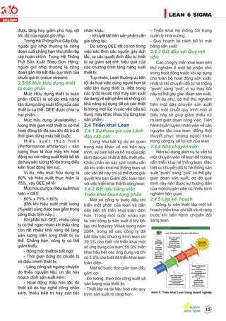 15
LEAN 6 SIGMA
ñöôïc taêng hay giaûm phuø hôïp vôùi
toác ñoä cuûa ngöôøi giöõ nhòp.
Trong Heä Thoáng Pull Caáp Ñaày,
ngöôøi giöõ nhòp thöôøng laø coâng
ñoaïn cuoái chaúng haïn nhö phaàn raép
raùp hoaøn chænh. Trong Heä Thoáng
Pull Saûn Xuaát Theo Ñôn Haøng,
ngöôøi giöõ nhòp thöôøng laø coâng
ñoaïn gaàn nôi baét ñaàu quy trình cuûa
chuoãi giaù trò (value stream).
2.3.16 Möùc Höõu duïng thieát
bò toaøn phaàn
Möùc Höõu duïng thieát bò toaøn
phaàn (OEE) laø soá ño khaû naêng
taän duïng coâng suaát toång cuûa caùc
thieát bò cuï theå. OEE ñöôïc chia ra
hai phaàn:
Möùc höõu duïng (Availability) -
löôïng thôøi gian moät thieát bò coù theå
hoaït ñoäng toái ña sau khi ñaõ tröø ñi
thôøi gian döøng maùy baét buoäc;
H i e ä u s u a á t t h ö ï c h i e ä n
(Performance efficiency) - saûn
löôïng thöïc teá cuûa maùy khi hoaït
ñoäng so vôùi naêng suaát thieát keá toái
ña hay saûn löôïng toái ña trong ñieàu
kieän hoaït ñoäng lieân tuïc.
Ví duï, neáu möùc höõu duïng laø
80% vaø hieäu suaát thöïc hieän laø
75%, vaäy OEE seõ laø:
Möùc höõu duïng x Hieäu suaát thöïc
hieän = OEE
80% x 75% = 60%
(Ñoâi khi hieäu suaát chaát löôïng
(%yield) cuõng ñöôïc bao goàm trong
coâng thöùc tính naøy.)
Khi phaân tích OEE, nhieàu coâng
ty coù theå ngaïc nhieân khi thaáy raèng
coøn raát nhieàu khaû naêng ñeå taêng
saûn löôïng treân töøng thieát bò cuï
theå. Chaúng haïn, coâng ty coù theå
giaûm thieåu:
- Hoûng hoùc thieát bò baát ngôø;
- Thôøi gian döøng do chuaån bò
vaø ñieàu chænh thieát bò;
- Laõng coâng vaø ngöng chuyeàn
do thieáu nguyeân lieäu, uøn taéc hay
hoaïch ñònh saûn xuaát keùm;
- Hoaït ñoäng thaáp hôn toác ñoä
thieát keá do tay ngheà coâng nhaân
keùm, thieáu baûo trì hay caùc taùc
nhaân khaùc;
- Khuyeát taät treân saûn phaåm caàn
gia coâng laïi;
Ño löôøng OEE raát coù ích trong
vieäc xaùc ñònh caùc nguoàn gaây aùch
taéc, ra caùc quyeát ñònh ñaàu tö thieát
bò vaø giaùm saùt tính hieäu quaû cuûa
caùc chöông trình taêng naêng suaát
thieát bò.
Tuy nhieân, Lean thöôøng öu tieân
toái ña hoaù vieäc duøng ngöôøi hôn laø
vieäc taän duïng thieát bò. Moät trong
caùc lyù do laø caùc nhaø maùy saûn xuaát
ña daïng veà saûn phaåm seõ khoâng coù
khaû naêng söû duïng taát caû caùc thieát
bò trong moïi luùc vì caùc yeâu caàu söû
duïng maùy khaùc nhau tuøy töøng loaïi
saûn phaåm.
2.4 Trieån khai Lean
2.4.1 Söï tham gia cuûa Laõnh
ñaïo caáp cao
Cuõng nhö baát kyø döï aùn quan
troïng naøo khaùc veà caûi tieán quy
trình, söï cam keát vaø hoã trôï cuûa caáp
laõnh ñaïo cao nhaát laø ñieàu thieát yeáu.
Chaéc chaén seõ naûy sinh nhieàu vaán
ñeà khi trieån khai heä thoáng lean vaø
caùc vaán ñeà naøy chæ coù theå ñöôïc giaûi
quyeát khi ban Giaùm ñoác toaøn taâm
vôùi vieäc trieån khai thaønh coâng lean.
2.4.2 Baét ñaàu baèng vieäc
Trieån khai Lean töøng phaàn
Moät soá coâng ty böôùc ñaàu chæ
trieån moät phaàn cuûa lean vaø daàn
daàn tieán tôùi trieån khai toaøn dieän
hôn. Trong moät cuoäc khaûo saùt
taïi caùc coâng ty saûn xuaát ôû Myõ bôûi
taïp chí Industry Week trong naêm
2004, trong soá caùc coâng ty ñaõ
baét ñaàu caùc chöông trình lean coù
39.1% cho bieát chæ trieån khai moät
soá öùng duïng cuûa lean, 55.0% trieån
khai haàu heát caùc öùng duïng vaø chæ
coù 5.9% cho bieát ñaõ trieån khai lean
toaøn dieän.
Moät soá böôùc ñôn giaûn ban ñaàu
goàm coù:
- Ño löôøng, theo doõi coâng suaát vaø
saûn löôïng cuûa thieát bò;
- Thieát laäp vaø taøi lieäu hoaù caùc quy
trình saûn xuaát roõ raøng hôn;
- Trieån khai heä thoáng 5S trong
quaûn lyù nhaø xöôûng;
- Quy hoaïch laïi caùch boá trí maët
baèng saûn xuaát.
2.4.3 Baét ñaàu vôùi Quy moâ
nhoû
Caùc coâng ty trieån khai lean neân
thöû nghieäm ôû moät boä phaän nhoû
trong hoaït ñoäng tröôùc khi aùp duïng
cho toaøn boä hoaït ñoäng saûn xuaát,
nhaát laø khi chuyeån ñoåi töø heä thoáng
“push” sang “pull” vì söï thay ñoåi
naøy coù theå gaây giaùn ñoaïn saûn xuaát.
Ví duï nhö, coù theå thöû nghieäm
treân moät daây chuyeàn saûn xuaát
hoaëc moät chuoãi quy trình nhoû vì
ñieàu naøy seõ giuùp giaûm thieåu ruûi
ro laøm giaùn ñoaïn coâng vieäc. Tieán
haønh huaán luyeän nhaân vieân veà caùc
nguyeân taéc cuûa lean, ñoàng thôøi
thuyeát phuïc nhöõng ngöôøi khaùc
trong coâng ty veà lôïi ích cuûa lean.
2.4.4 Nhôø chuyeân vieân
Neân söû duïng dòch vuï tö vaàn töø
moät chuyeân vieân veà lean ñeå höôùng
daãn trieån khai heä thoáng lean. Ñaëc
bieät söï chuyeån ñoåi töø heä thoáng saûn
xuaát “push” sang “pull” coù theå gaây
giaùn ñoaïn saûn xuaát, do ñoù quaù
trình naøy neân ñöôïc söï höôùng daãn
cuûa moät chuyeân vieân coù nhieàu kinh
nghieäm lieân quan.
2.4.5 Laäp keá hoaïch
Coâng ty neân thieát laäp moät keá
hoaïch trieån khai chi tieát vaø roõ raøng
tröôùc khi tieán haønh chuyeån ñoåi
sang lean.
Hình 5: Trieån khai Lean trong doanh nghieäp
 