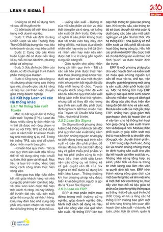 16
LEAN 6 SIGMA
Chuùng ta coù theå söû duïng hình
veõ sau ñeå thuyeát minh:
Coù boán böôùc ñeå trieån khai Lean
trong moät doanh nghieäp:
Böôùc 1: Phaûi xaùc ñònh roõ raøng
Chieán Löôïc vaø caùc Tröôøng Hôïp
Thay Ñoåi ñeå taäp trung vaøo muïc tieâu
kinh doanh vaø caùc muïc tieâu cuï theå
Böôùc 2: Cung caáp caùc khoùa
huaán luyeän ñeå coù ñöôïc neàn taûng
vaø söï hieåu roõ caùc ñaëc tính, phöông
phaùp vaø coâng cuï
Böôùc 3: Xaùc ñònh caùc ñieåm cuûa
döï aùn, sô ñoà chuoãi giaù trò vaø thaønh
phaàn thoâng qua Kaizen
Böôùc 4: ÖÙng duïng caùc coâng cuï
vaø phöông phaùp naâng cao thoâng
qua vieäc chuyeån giao caùc kyõ naêng
vaø tieáp tuïc caûi thieän vieäc chuyeån
giao trong doanh nghieäp
2.5 Keát hôïp Lean vôùi caùc
Heä thoáng khaùc
2.5.1 Heä thoáng Saûn xuaát
Toyota
Maëc duø baét nguoàn töø Heä thoáng
Saûn xuaát Toyota (TPS), Lean ñaõ
ñöôïc nhieàu coâng ty ñoùn nhaän vaø
vì theá ñaõ ñöôïc môû roäng phaïm vi
hôn so vôùi TPS. TPS coù theå ñöôïc
xem laø caùch trieån khai lean thuaàn
tuùy cho moät coâng ty cuï theå. Trong
heä thoáng TPS, caùc chuû ñeà chính
ñöôïc nhaán maïnh bao goàm:
- Chuaån hoùa quy trình - Taát caû
caùc quy trình saûn xuaát ñeàu raát cuï
theå veà noäi dung coâng vieäc, chuoãi
söï kieän, thôøi gian vaø keát quaû. Muïc
tieâu laø loaïi tröø nhöõng khaùc bieät
trong caùch coâng nhaân thöïc hieän
coâng vieäc.
- Baøn giao tröïc tieáp - Moïi ñieåm
keát noái giöõa khaùch haøng vôùi nhaø
cung caáp phaûi hoaøn toaøn tröïc tieáp,
vaø phaûi luoân luoân ñöôïc theå hieän
moät caùch roõ raøng, coù-hay-khoâng,
ñeå truyeàn ñaït yeâu caàu saûn xuaát
giöõa nhaø cung caáp vaø khaùch haøng.
Ñieàu naøy ñaûm baûo nhaø cung caáp
phaûi chòu traùch nhieäm tôùi möùc toái
ña vaø luoàng thoâng tin ñöôïc toái öu.
- Luoàng saûn xuaát - Ñöôøng ñi
cuûa moãi saûn phaåm vaø dòch vuï phaûi
thaät ñôn giaûn vaø roõ raøng, vôùi luoàng
saûn xuaát ñaõ ñònh tröôùc. Ñieàu naøy
coù nghóa laø saûn phaåm khoâng ñöôïc
ñöa tôùi nhaân vieân hay maùy coøn
troáng keá tieáp, maø ñöôïc ñöa tôùi moät
nhaân vieân hay maùy cuï theå ñaõ ñònh
vaø nhaân vieân hay maùy naøy neân
ñöôïc ñaët ôû vò trí caøng gaàn nguoàn
cung caáp caøng toát.
- Giao quyeàn cho coâng nhaân
trong caûi tieán quy trình - Taát caû
caùc caûi tieán phaûi ñöôïc thöïc hieän
döïa theo phöông phaùp khoa hoïc,
döôùi söï giaùm saùt cuûa moät chuyeân
vieân, nhöng neân baét nguoàn töø caáp
thaáp nhaát trong toå chöùc. Toyota
khuyeán khích coâng nhaân ñeà xuaát
caùc caûi tieán cho quy trình saûn xuaát
baèng caùch trieån khai thöû nghieäm,
nhöng baát cöù thay ñoåi naøo trong
quy trình saûn xuaát ñeàu phaûi ñöôïc
ñònh nghóa chi tieát theo chuaån möïc
cuûa Toyota veà Chuaån hoùa Coâng
Vieäc, nhö moâ taû ôû treân.
2.5.2 Lean Six Sigma
Six Sigma laø moät phöông phaùp
luaän coù heä thoáng nhaèm caûi tieán ñoät
phaù quy trình saûn xuaát baèng caùch
xaùc ñònh nhöõng nguyeân nhaân gaây
ra bieán ñoäng trong quaù trình saûn
xuaát vaø daãn ñeán pheá phaåm, ñeå
roài sau ñoù loaïi tröø caùc bieán ñoäng
naøy vaø giaûm thieåu pheá phaåm. Vì
loaïi tröø pheá phaåm cuõng laø moät
muïc tieâu then choát cuûa Lean
neân caùc coâng cuï veà thoáng keâ
vaø giaûi quyeát vaán ñeà cuûa Six
Sigma coù theå ñöôïc söû duïng khi
trieån khai Lean . Thoâng thöôøng
khi hai phöông phaùp naøy ñöôïc
trieån khai ñoàng thôøi, ngöôøi ta goïi
ñoù laø “Lean Six Sigma”.
2.5.3 Lean vaø ERP
ERP laø moät phaàn meàm hoaït
ñoäng trong moâi tröôøng coâng
nghieäp, giuùp doanh nghieäp ñieàu
haønh moät caùch deã daøng vaø hieäu
quaû caùc coâng vieäc cuûa quaù trình
saûn xuaát. Heä thoáng ERP lieân tuïc
caäp nhaät thoâng tin giöõa caùc phoøng
ban. Khi coù yeâu caàu, caùc thoâng tin
ñoù seõ ñöôïc chuyeån tôùi nhaø quaûn lyù
döôùi daïng caùc baùo caùo moät caùch
ngaén goïn vaø gaàn nhö töùc thôøi. Vôùi
heä thoáng ERP, nhaø quaûn lyù coù theå
kieåm soaùt vaø ñieàu phoái taát caû caùc
hoaït ñoäng trong coâng ty. Haàu heát
caùc phaàn meàm ERP ñeàu ñöôïc thieát
keá cho heä thoáng saûn xuaát theo moâ
hình “push” vaø ñöôïc hoaïch ñònh
taäp trung.
ERP laø moät phöông phaùp giuùp
cho vieäc hoaïch ñònh vaø kieåm soaùt
coù hieäu quaû nhöõng nguoàn löïc
caàn ñeå mua vaät tö, cheá taïo, vaän
chuyeån, giao haøng trong moät coâng
ty saûn xuaát, phaân phoái hoaëc dòch
vuï. Moät heä thoáng tích hôïp ERP
quaûn lyù caùc quaù trình kinh doanh
caàn cho moãi ñôn haøng vaø ñaùnh giaù
taùc ñoäng cuûa vieäc thöïc hieän ñôn
haøng ñoù ñeán toàn kho vaø saûn xuaát.
Module saûn xuaát cuûa moät giaûi phaùp
ERP, chaúng haïn, giuùp giaûm thôøi
gian hoaïch ñònh/ taùi hoaïch ñònh vaø
vì vaäy laøm cho heä thoáng linh hoaït
hôn giuùp coâng ty saûn xuaát nhanh
hôn vaø hieäu quaû hôn. Module phaân
phoái quaûn lyù giuùp kieåm soaùt moïi
thöù töø mua saém vaät tö cho ñeán vieäc
ñoùng goùi, vaän chuyeån thaønh phaåm.
ERP cung caáp chính xaùc, ñuùng
luùc vaø nhanh choùng nhöõng thoâng
tin ñònh höôùng saûn xuaát cho vieäc
laäp keá hoaïch vaø kieåm soaùt taùc vuï.
Nhöõng khaû naêng toång hôïp, so
saùnh, phaân tích vaø ñöa ra thoâng
tin chaát löôïng cao laøm cho vieäc
ra quyeát ñònh toát hôn. ERP hình
thaønh xöông soáng giao dòch cuûa
moät doanh nghieäp vaø laøm vieäc nhö
laø moät chaát boâi trôn thoâng tin, thuùc
ñaåy vieäc trao ñoåi döõ lieäu giöõa boä
phaän cuûa doanh nghieäp thoâng qua
söï thoáng nhaát veà caùc quaù trình chuû
choát. Cuõng xin löu yù raèng caùc heä
thoáng ERP thöôøng bao goàm moät
soá tính naêng khoâng lieân quan ñeán
hoaïch ñònh saûn xuaát - ví duï nhö keá
toaùn, phaân tích taøi chính, quaûn lyù
 