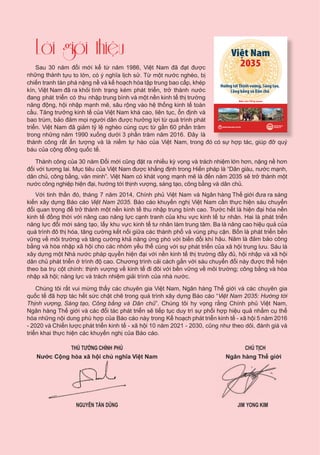Sau 30 năm đổi mới kể từ năm 1986, Việt Nam đã đạt được
những thành tựu to lớn, có ý nghĩa lịch sử. Từ một nước nghèo, bị
chiến tranh tàn phá nặng nề và kế hoạch hóa tập trung bao cấp, khép
kín, Việt Nam đã ra khỏi tình trạng kém phát triển, trở thành nước
đang phát triển có thu nhập trung bình và một nền kinh tế thị trường
năng động, hội nhập mạnh mẽ, sâu rộng vào hệ thống kinh tế toàn
cầu. Tăng trưởng kinh tế của Việt Nam khá cao, liên tục, ổn định và
bao trùm, bảo đảm mọi người dân được hưởng lợi từ quá trình phát
triển. Việt Nam đã giảm tỷ lệ nghèo cùng cực từ gần 60 phần trăm
trong những năm 1990 xuống dưới 3 phần trăm năm 2016. Đây là
thành công rất ấn tượng và là niềm tự hào của Việt Nam, trong đó có sự hợp tác, giúp đỡ quý
báu của cộng đồng quốc tế.
Thành công của 30 năm Đổi mới cũng đặt ra nhiều kỳ vọng và trách nhiệm lớn hơn, nặng nề hơn
đối với tương lai. Mục tiêu của Việt Nam được khẳng định trong Hiến pháp là “Dân giàu, nước mạnh,
dân chủ, công bằng, văn minh”. Việt Nam có khát vọng mạnh mẽ là đến năm 2035 sẽ trở thành một
nước công nghiệp hiện đại, hướng tới thịnh vượng, sáng tạo, công bằng và dân chủ.
Với tinh thần đó, tháng 7 năm 2014, Chính phủ Việt Nam và Ngân hàng Thế giới đưa ra sáng
kiến xây dựng Báo cáo Việt Nam 2035. Báo cáo khuyến nghị Việt Nam cần thực hiện sáu chuyển
đổi quan trọng để trở thành một nền kinh tế thu nhập trung bình cao. Trước hết là hiện đại hóa nền
kinh tế đồng thời với nâng cao năng lực cạnh tranh của khu vực kinh tế tư nhân. Hai là phát triển
năng lực đổi mới sáng tạo, lấy khu vực kinh tế tư nhân làm trung tâm. Ba là nâng cao hiệu quả của
quá trình đô thị hóa, tăng cường kết nối giữa các thành phố và vùng phụ cận. Bốn là phát triển bền
vững về môi trường và tăng cường khả năng ứng phó với biến đổi khí hậu. Năm là đảm bảo công
bằng và hòa nhập xã hội cho các nhóm yếu thế cùng với sự phát triển của xã hội trung lưu. Sáu là
xây dựng một Nhà nước pháp quyền hiện đại với nền kinh tế thị trường đầy đủ, hội nhập và xã hội
dân chủ phát triển ở trình độ cao. Chương trình cải cách gắn với sáu chuyển đổi này được thể hiện
theo ba trụ cột chính: thịnh vượng về kinh tế đi đôi với bền vững về môi trường; công bằng và hòa
nhập xã hội; năng lực và trách nhiệm giải trình của nhà nước.
Chúng tôi rất vui mừng thấy các chuyên gia Việt Nam, Ngân hàng Thế giới và các chuyên gia
quốc tế đã hợp tác hết sức chặt chẽ trong quá trình xây dựng Báo cáo “Việt Nam 2035: Hướng tới
Thịnh vượng, Sáng tạo, Công bằng và Dân chủ”. Chúng tôi hy vọng rằng Chính phủ Việt Nam,
Ngân hàng Thế giới và các đối tác phát triển sẽ tiếp tục duy trì sự phối hợp hiệu quả nhằm cụ thể
hóa những nội dung phù hợp của Báo cáo này trong Kế hoạch phát triển kinh tế - xã hội 5 năm 2016
- 2020 và Chiến lược phát triển kinh tế - xã hội 10 năm 2021 - 2030, cũng như theo dõi, đánh giá và
triển khai thực hiện các khuyến nghị của Báo cáo.
	 THỦ TƯỚNG CHÍNH PHỦ	 CHỦ TỊCH
	Nước Cộng hòa xã hội chủ nghĩa Việt Nam	                         Ngân hàng Thế giới
	 NGUYỄN TẤN DŨNG	 JIM YONG KIM
BỘ KẾ HOẠCH
VÀ ĐẦU TƯ
Hướng tới Thịnh vượng, Sáng tạo,
Công bằng và Dân chủ
Việt Nam
2035
Báo cáo Tổng quan
NHÓM NGÂN HÀNG THẾ GIỚI
ááo cB quanááoáo cB ổng quanTo
NHÓM NGÂN HÀNG THẾ GIỚINHÓM NGÂN HÀNG U TẦĐÀV
HOKẾẾBỘ
ƯU T
CHẠHO
 