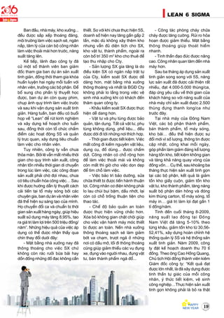 19
LEAN 6 SIGMA
Ban ñaàu, nhaø maùy, kho xöôûng...
ñeàu ñöôïc saép xeáp thoaùng ñaõng,
moâi tröôøng laøm vieäc saïch seõ, ngaên
naép, taâm lyù cuûa caùn boä coâng nhaân
laøm vieäc thoaûi maùi hôn tröôùc, naêng
suaát taêng leân.
Keá tieáp, laõnh ñaïo coâng ty ñaõ
cöû moät soá thaønh vieân ban giaùm
ñoác tham gia ban döï aùn saûn xuaát
tinh giaûn, ñoàng thôøi tham gia khoùa
huaán luyeän hai ngaøy moãi tuaàn vôùi
nhaân vieân, tröôûng caùc boä phaän. Ñeå
boå sung cho phaàn lyù thuyeát hoïc
ñöôïc, ban döï aùn coøn quay phim,
chuïp aûnh quy trình laøm vieäc tröôùc
vaø sau khi vaän duïng saûn xuaát tinh
giaûn. Haøng tuaàn, ban ñeàu coù buoåi
hoïp veà “Lean” ñeå ruùt kinh nghieäm
vaø xaây döïng keá hoaïch cho tuaàn
sau, ñoàng thôøi coøn toå chöùc chaám
ñieåm caùc hoaït ñoäng 5S vaø quaûn
lyù tröïc quan, xaây döïng tieâu chuaån
laøm vieäc cho nhaân vieân.
Tuy nhieân, coâng ty vaãn chöa
thoûa maõn. Bôûi leõ vaãn maát nhieàu thôøi
gian cho quy trình saûn xuaát, coâng
nhaân toán nhieàu thôøi gian di chuyeån
trong luùc laøm vieäc, caùc coâng ñoaïn
saûn xuaát phaûi chôø ñôïi nhau, chöa
coù tieâu chuaån hoùa coâng vieäc… Sau
khi ñöôïc höôùng daãn lyù thuyeát caùch
caûi tieán taïi toå maùy soùng bôûi caùc
chuyeân gia, ban döï aùn vaø nhaân vieân
ñaõ theå hieän söï saùng taïo cuûa mình.
Hoï chuyeån ñoåi ca vaø chuaån bò thôøi
gian saûn xuaát haøng ngaøy, giuùp hieäu
suaát söû duïng maùy taêng 8,95%, taïo
ra giaù trò laøm lôïi treân 500 trieäu ñoàng/
naêm”. Nhöõng hieäu quaû cuûa vieäc aùp
duïng coù theå ñöôïc nhaän thaáy qua
chín thay ñoåi döôùi ñaây:
- Maët baèng nhaø xöôûng nay ñaõ
thoâng thoaùng cho vieäc SX chöù
khoâng coøn raùc röôûi böøa baõi hay
doàn ñoáng nhöõng ñoà ñaïc khoâng caàn
thieát. So vôùi khi chöa thöïc hieän 5S,
doanh soá hieän nay taêng gaàn gaáp 2
laàn, maëc duø khoâng xaây theâm kho
nhöng vaãn ñuû dieän tích cho SX,
kho vaät tö, thaønh phaåm, ngoaøi ra
coøn boá trí 350 m2
kho cho thueâ ñeå
taïo thu nhaäp cho Cty.
- Saûn löôïng SX gia taêng laø do
ñieàu kieän SX coù ngaên naép traät töï
cuûa Cty, kieåm soaùt SX ñöôïc deã
daøng hôn, maët baèng nhaø xöôûng
thoâng thoaùng vaø nhaát laø BGÑ Cty
khoâng phaûi lo laéng trong vieäc veä
sinh nhaø xöôûng khi coù khaùch ñeán
thaêm quan coâng ty.
- Khaâu kieåm soaùt SX ñöôïc thöïc
hieän deã dang hôn.
- Vaät tö vaø phuï tuøng ñöôïc baûo
quaûn, taän duïng. Taát caû vaät tö, phuï
tuøng khoâng duøng, pheá lieäu... ñeàu
ñöôïc dôøi ñi tôùi nhöõng nôi thích hôïp.
- Thôøi gian ñöôïc tieát kieäm. Vieäc
maát coâng ñi kieám nguyeân vaät lieäu,
duïng cuï, ñoà duøng... ñöôïc chaám
döùt. Coâng nhaân coù choã roäng hôn
ñeå laøm vieäc thoaûi maùi vaø khoâng
coøn maát thì giôø cho vieäc doïn deïp
ñeå tìm choã laøm vieäc.
- Vieäc baûo trì baûo döôõng, söûa
chöõa thieát bò ñöôïc tieán haønh thuaän
lôïi. Coâng nhaân cô ñieän khoâng phaûi
lo lau chuøi buïi baëm, daàu nhôùt, laïi
coøn coù choã troáng thuaän tieän cho
thao taùc.
- Cheá ñoä baûo quaûn an toaøn
ñöôïc thöïc hieän vöõng chaéc hôn.
Xoùa boû khoâng gian chaät choäi giuùp
cho vieäc vaän haønh maùy moùc thieát
bò ñöôïc an toaøn. Neàn nhaø xöôûng
thoâng thoaùng saïch seõ laøm giaûm
bôùt va chaïm, tröôït ngaõ ôû nhöõng
nôi coù daàu môõ, loái ñi thoâng thoaùng
cuõng giuùp giaûm thieåu caùc vuï ñuïng
xe, ñuïng vaøo ngöôøi nhau, ñuïng vaät
tö, baùn thaønh phaåm ngaõ ñoå...
- Coâng taùc phoøng chaùy chöõa
chaùy ñöôïc taêng cöôøng. Ruûi ro hoûa
hoaïn ñöôïc giaûm thieåu. Maët baèng
thoâng thoaùng giuùp thoaùt hieåm
nhanh.
- Tinh thaàn ñaïo ñöùc ñöôïc naâng
cao. Coâng nhaân quan taâm ñeán nhaø
maùy hôn.
Sau ba thaùng aùp duïng saûn xuaát
tinh giaûn song song vôùi 5S, naêng
löïc saûn xuaát ñaõ ñöôïc caûi thieän raát
nhieàu, ñaït 4.000-5.000 thuøng/ca,
ñaùp öùng yeâu caàu veà thôøi gian cuûa
khaùch haøng so vôùi naêng suaát cuûa
nhaø maùy chæ saûn xuaát ñöôïc 2.500
thuøng ñöïng thanh long/ca nhö
tröôùc ñaây.
Taïi nhaø maùy cuûa Ñoâng Nam
Vieät, caùc boä phaän thaønh phaåm,
baùn thaønh phaåm, toå maùy soùng,
kho baõi… ñeàu theå hieän ñöôïc söï
ñoåi môùi vì soá löôïng, thoâng tin ñöôïc
caäp nhaät, coâng khai moãi ngaøy,
goùp phaàn laøm giaûm ñaùng keå löôïng
haøng toàn kho, tieát kieäm khoâng gian
vaø taêng khaû naêng quay voøng cuûa
ñoàng voán… Cuï theå, sau khoaûng ba
thaùng thöïc hieän saûn xuaát tinh goïn
taïi caùc boä phaän, keát quaû laø giaûm
toàn kho giaáy cuoän, giaûm toàn kho
vaät tö, kho thaønh phaåm, taêng naêng
suaát boä phaän daùn hoâng vaø ñoùng
kim thuøng carton, toå maùy soùng, toå
maùy in… giaù trò laøm lôïi ñaït gaàn 1
tæ ñoàng/naêm.
Tính ñeán cuoái thaùng 8-2009,
naêng suaát lao ñoäng taïi Ñoâng
Nam Vieät ñaõ taêng 5-10% theo
töøng khaâu, giaûm toàn kho töø 30,56-
52,41%, xaây döïng hoaøn chænh heä
thoáng quaûn lyù 5S vaø heä thoáng saûn
xuaát tinh giaûn. Naêm 2009, coâng
ty ñaët keá hoaïch doanh thu 70 tæ
ñoàng. Theo oâng Cao Hoàng Quang,
Chuû tòch Hoäi ñoàng thaønh vieân kieâm
Giaùm ñoác coâng ty: “Keát quaû ñaït
ñöôïc lôùn nhaát, laø ñaõ xaây döïng ñöôïc
tinh thaàn töï giaùc cuûa moãi coâng
nhaân, yù thöùc tieát kieäm, veä sinh
coâng nghieäp…Thöïc hieän saûn xuaát
tinh goïn khoâng phaûi laø boû ra thaät
 