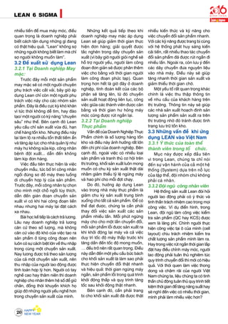 20
LEAN 6 SIGMA
nhieàu tieàn ñeå mua maùy moùc, ñieàu
quan troïng laø doanh nghieäp phaûi
bieát caùch taän duïng nhöõng gì ñang
coù thaät hieäu quaû. “Lean” khoâng sôï
nhöõng ngöôøi khoâng bieát laøm maø chæ
sôï ngöôøi khoâng muoán laøm”.
3.2 Ñeà xuaát söû duïng Lean
3.2.1 Taïi Doanh nghieäp May
maëc:
Tröôùc ñaây moãi moät saûn phaåm
may maëc seõ coù moät ngöôøi chuyeân
phuï traùch vieäc caét vaûi, baây giôø aùp
duïng Lean chæ coøn moät ngöôøi phuï
traùch vieäc naøy cho caùc nhoùm saûn
phaåm. Ñaây laø ñieàu cöïc kyø khoù khaên
vì töùc thôøi khoâng deã tìm, hay ñaøo
taïo/ moät ngöôøi coù kyõ naêng “chuyeân
saâu” nhö theá. Beân caïnh ñoù Lean
yeâu caàu chæ saûn xuaát vöøa ñuû, haïn
cheá haøng toàn kho. Nhöng ñieàu naøy
laïi laøm loä ra nhieãu toån thaát tieàm aån
vaø taêng aùp löïc cho nhaø quaûn lyù nhö
maùy hö khoâng söûa kòp, coâng nhaân
beänh ñoät xuaát... daãn ñeán khoâng
laøm kòp ñôn haøng.
Vieäc ñaàu tieân thöïc hieän laø vieäc
chuyeàn maãu, töùc boá trí coâng nhaân
ngoài ñuùng sô ñoà maùy theo luoàng
di chuyeån hôïp lyù cuûa saûn phaåm.
Tröôùc ñaây, moãi coâng nhaân töï choïn
cho mình moät choã ngoài tuøy thích,
daãn ñeán giaùn ñoaïn chuyeàn saûn
xuaát vì coù khi hai coâng ñoaïn lieàn
nhau nhöng hai maùy laïi ñaët caùch
xa nhau.
Baøi hoïc keá tieáp laø caùch traû löông.
Laâu nay doanh nghieäp traû löông
caên cöù theo soá löôïng, maø khoâng
caên cöù vaøo ñoä khoù cuûa vieäc taïo ra
saûn phaåm ôû töøng coâng ñoaïn neân
luoân coù söï caùch bieät lôùn veà thu nhaäp
trong cuøng moät chuyeàn saûn xuaát.
Nay löông ñöôïc traû theo saûn löôïng
cuûa caû moät chuyeàn saûn xuaát, neân
thu nhaäp cuûa ngöôøi lao ñoäng ñöôïc
tính toaùn hôïp lyù hôn. Ngöôøi coù tay
ngheà cao hay thaâm nieân thì doanh
nghieäp cho nhaân theâm heä soá ñeå giöõ
chaân, ñoàng thôøi khuyeán khích hoï
giuùp ñôõ nhöõng ngöôøi yeáu ngheà hôn
trong chuyeàn saûn xuaát cuûa mình.
Nhöõng keát quaû tieáp theo khi
doanh nghieäp may maëc aùp duïng
Lean seõ giuùp giaûm thôøi gian thöïc
hieän ñôn haøng; giaûi quyeát ñöôïc
taéc ngheõn trong daây chuyeàn saûn
xuaát (vì baây giôø ngöôøi gioûi ngheà seõ
hoã trôï ngöôøi yeáu, ngöôøi laøm coâng
ñoaïn ñôn giaûn seõ ñöôïc phaân theâm
vieäc cho baèng vôùi thôøi gian ngöôøi
laøm coâng ñoaïn phöùc taïp). Quan
troïng hôn heát laø giôø ñaây ôû doanh
nghieäp, tính ñoaøn keát cuûa caùc boä
phaän seõ taêng leân, töø ñoù chuyeàn
saûn xuaát hoaït ñoäng lieân tuïc, coâng
vieäc giöõa caùc thaønh vieân ñöôïc caân
baèng vaø thôøi gian hö hoûng maùy
moùc cuõng ñöôïc ruùt ngaén laïi.
3.2.2 Taïi Doanh nghieäp
Thöïc phaåm
Vaán ñeà cuûa Doanh Nghieäp Thöïc
Phaåm chính laø soá löôïng haøng toàn
kho vaø ñieàu naøy aûnh höôûng raát lôùn
ñeán chi phí cuûa doanh nghieäp. Beân
caïnh ñoù, ngoaøi vieäc coù nhieàu loaïi
saûn phaåm vaø tranh thuû cô hoäi treân
thò tröôøng, khoái saûn xuaát luoân mong
muoán coù chu kyø saûn xuaát thaät daøi
nhaèm giaûm thieåu tyû leä ngöøng maùy
vaø hao phí cho moãi ñôït chaïy.
Do ñoù, höôùng aùp duïng Lean
vaøo trong nhaø maùy thöïc phaåm laø
giaûm chu kyø saûn xuaát trung bình
xuoáng cho taát caû saûn phaåm. Ñeå coù
theå ñaït ñöôïc, chuùng ta caàn phaûi
thay ñoåi vieäc saûn xuaát caùc saûn
phaåm nhieàu laàn. Moãi phuùt ngöøng
maùy cho cho moät laàn chuyeån ñoåi,
moãi saûn phaåm loãi ñöôïc saûn xuaát ra
khi khôûi ñoäng laïi maùy vaø caû vieäc
duy trì toác ñoä maùy thaáp tröôùc khi
taêng daàn ñeán toác ñoä mong muoán,
… ñeàu trôû neân raát quan troïng. Ñieàu
naøy daãn ñeán moät yeâu caàu böùc baùch
cho khoái saûn xuaát laø laøm sao phaûi
thöïc hieän chuyeån ñoåi thaät nhanh
vaø hieäu quaû: thôøi gian ngöøng maùy
ngaén, saûn phaåm loãi trong quaù trình
khôûi ñoäng thaáp vaø quy trình taêng
toác sau khôûi ñoäng thaät nhanh.
Beân caïnh ñoù, caàn phaûi trang
bò cho khoái saûn xuaát ñaõ ñöôïc thaät
nhieàu kieán thöùc vaø kyõ naêng cho
vieäc chuyeån ñoåi saûn phaåm nhanh.
Vôùi caùc kyõ naêng ñöôïc trang bò cuøng
vôùi heä thoáng phaùt huy saùng kieán
caûi tieán, raát nhieàu thao taùc chuyeån
ñoåi saûn phaåm ñaõ ñöôïc ruùt ngaén ñi
nhieàu laàn. Ngoaøi ra, coøn löu yù ñeán
caùc daây chuyeàn ñöa nguyeân lieäu
vaøo nhaø maùy. Ñieàu naøy seõ giuùp
taêng nhanh thôøi gian saûn xuaát vaø
giaûm thieåu thôøi gian chôø.
Moät yeáu toá raát quan troïng khaùc
chính laø vieäc thu thaäp thoâng tin
veà nhu caàu cuûa khaùch haøng treân
thò tröôøng. Thoâng tin naøy seõ giuùp
caùc nhaø saûn xuaát hoaïch ñònh saûn
löôïng saûn phaåm saûn xuaát ra treân
thò tröôøng nhôø ñoù traùnh ñöôïc tình
traïng löu tröõ toàn kho.
3.3 Nhöõng vaán ñeà khi öùng
duïng LEAN vaøo Vieät Nam
3.3.1 YÙ thöùc cuûa toaøn theå
thaønh vieân trong toå chöùc.
Muïc naøy ñöôïc xeáp ñaàu tieân
vì trong Lean, chuùng ta chæ noùi
ñeán söï vaän haønh cuûa caû moät heä
thoáng (System) döïa treân noã löïc
cuûa taäp theå, ñoäi nhoùm chöù khoâng
phaûi caù nhaân.
3.3.2 Ñoäi nguõ coâng nhaân vieân
Heä thoáng saûn xuaát Lean ñoøi hoûi
ngöôøi lao ñoäng phaûi coù yù thöùc vaø
tinh thaàn traùch nhieäm cao trong moïi
coâng vieäc. Ví duï ñieån hình, trong
Lean, ñoäi nguõ laøm coâng vieäc kieåm
tra saûn phaåm (QC hay KCS) ñöôïc
xem laø laõng phí. Chính ngöôøi thöïc
hieän coâng vieäc taïi oâ cuûa mình (cell
layout) chòu traùch nhieäm kieåm tra
chaát löôïng saûn phaåm mình laøm ra.
Hay trong vieäc ruùt ngaén thôøi gian laép
ñaët hay ñieàu chænh maùy moùc, ngöôøi
lao ñoäng phaûi tuaân thuû nghieâm tuùc
quy trình chuyeån ñoåi thì môùi coù hieäu
quaû. Vôùi thoùi quen laøm vieäc thong
dong vaø chaäm raõi cuûa ngöôøi Vieät
Nam chuùng ta, lieäu chuùng ta coù tinh
thaàn chuû ñoäng tuaân thuû quy trình tieát
kieämthôøigianñeåtaêngnaêngsuaáthay
seõ nghó ñeán vieäc coù nhieàu thôøi gian,
mình phaûi laøm nhieàu vieäc hôn?
 