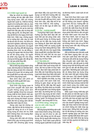 21
LEAN 6 SIGMA
3.3.3 Ñoäi nguõ quaûn lyù
Ñaây laïi chính laø nhöõng ngöôøi
aûnh höôûng raát lôùn ñeán tieán trình
öùng duïng Lean. Ñoái vôùi nhöõng
ngöôøi laøm quaûn lyù, nhaát laø nhöõng
ngöôøi coù tö töôûng laøm vieäc cuõ, döïa
vaøo kinh nghieäm vaø thích oån ñònh
trong coâng vieäc thì seõ laø moät thöû
thaùch lôùn neáu yeâu caàu hoï thay ñoåi
coâng vieäc gì ñoù, duø raèng laøm vieäc
naøy seõ toát hôn cho ngay chính baûn
thaân hôn. Hieän nay, nhöõng ngöôøi
coù tö töôûng laøm vieäc naøy coù maët
taïi ña soá caùc toå chöùc. Hoï raát töï tin
vaøo kinh nghieäm, kieán thöùc hay kyõ
naêng laøm vieäc cuûa mình. Coù ngöôøi
baïn yeâu caàu thay ñoåi ñeå öùng duïng
phöông thöùc môùi, hoï seõ ñoàng yù,
nhöng chæ ngoaøi maët, khi thöïc hieän
laïi dôû dôû öông öông. Coù ngöôøi
laïi phaûn öùng ngay khi cho raèng,
chuùng ta khoâng gaëp vaán ñeà gì raéc
roái, taïi sao phaûi thay ñoåi.
3.3.4 Ban laõnh ñaïo
Ñeå coù theå öùng duïng thaønh coâng
Lean, ñoøi hoûi phaûi coù moät Ban laõnh
ñaïo taøi naêng vaø baûn lónh; kheùo leùo
trong xöû lyù quan heä vaø saùng suoát
khi quyeát ñònh söï vieäc xaûy ra trong
quaù trình öùng duïng Lean.
Ban laõnh ñaïo caàn phaûi coù
nhöõng toá chaát quyeát ñònh sau:
3.3.5 Söï duõng caûm
Quaù trình öùng duïng Lean laø
quaù trình chuyeån ñoåi caùch laøm
truyeàn thoáng sang caùch laøm
chuyeân nghieäp, khoa hoïc vaø quan
troïng nhaát laø hình thaønh moät vaên
hoùa toå chöùc môùi. Ñoù laø quaù trình
naûy sinh nhöõng thöû thaùch vaø khoù
khaên ñoøi hoûi söï duõng caûm raát lôùn
cuûa Ban laõnh ñaïo toå chöùc.
Duõng caûm loaïi boû nhöõng caù
nhaân, taäp theå duø ñoù laø nhöõng con
ngöôøi taøi naêng vaø coù vò trí quan
troïng trong toå chöùc khi hoï nhaát
ñònh khoâng theo chuû tröông Ban
laõnh ñaïo ñaõ ñaët ra.
Duõng caûm ñoái maët vôùi nhöõng
thaùch thöùc xaûy ra trong quaù trình
chuyeån ñoåi (thöôøng gaëp trong
giai ñoaïn ñaàu cuûa quaù trình öùng
duïng) coù theå aûnh höôûng ñeán lôïi
nhuaän cuûa toå chöùc. Chaúng haïn
nhö seõ chuyeån ñoåi quy trình, caùch
thöùc laøm vieäc, saép xeáp boá trí laïi
maùy moùc thieát bò, nhaø xöôûng…
thaäm chí laø ñoäi nguõ ñi kieåm tra
chaát löôïng.
3.3.6 Söï cöông quyeát
Trong thöïc hieän Lean, taàm aûnh
höôûng cuûa Ban laõnh ñaïo ñoái vôùi
toaøn theå caùn boä coâng nhaân vieân
laø raát quan troïng, laø nhöõng ngöôøi
ñoùng vai troø ñaàu taøu trong suoát
con ñöôøng ñi. Ban laõnh ñaïo phaûi
luoân thoáng nhaát vaø cöông quyeát
trong moïi haønh ñoäng ñeå thöïc hieän
Lean, ñieàu ñoù cho moïi ngöôøi thaáy
ñöôïc quyeát taâm cuûa Ban laõnh ñaïo.
Khoâng chæ moät theá heä maø qua
nhieàu theá heä, ñieàu ñoù phaûi luoân
ñöôïc duy trì thöïc hieän.
3.3.7 Söï kieân trì
Ñeå xaây döïng moät heä thoáng saûn
xuaát Lean hieäu quaû trong toaøn toå
chöùc, ñoøi hoûi söï kieân trì thöïc hieän
raát lôùn. Ban laõnh ñaïo phaûi kieân trì
thuùc ñaåy caùc hoaït ñoäng öùng duïng
Lean luoân ñöôïc thöïc hieän moät caùch
lieân tuïc, ngay caû khi coù khoù khaên.
Kinh nghieäm cho thaáy, söï öùng
duïng Lean moät caùch mieät maøi,
khoâng bò giaùn ñoaïn seõ taïo aûnh
höôûng raát lôùn ñeán taäp theå ngöôøi
lao ñoäng. Hoï thaáy ñöôïc söï chuyeån
ñoåi vaø quyeát taâm cuûa nhöõng ngöôøi
laõnh ñaïo. Söï khoâng lieân tuïc trong
quaù trình öùng duïng seõ laøm chaäm
tieán trình vaø ngöôøi lao ñoäng nhanh
choùng “queân” ñi nhöõng gì vöøa môùi
“chuyeån” vaøo trong taâm trí hoï.
3.3.8 Khaû naêng, naêng löïc
cuûa tö vaán vieân hay toå
chöùc tö vaán
Ñeå öùng duïng heä thoáng saûn xuaát
Lean ñöôïc thaønh coâng, khaû naêng,
naêng löïc cuûa toå chöùc tö vaán vaø
tö vaán vieân ñoùng vai troø raát quan
troïng. Ñoù laø ngöôøi daãn ñöôøng cho
chuùng ta. Thöïc hieän Lean phaûi laø
nhöõng ngöôøi xuaát thaân töø saûn xuaát
vaø ñaõ thöïc haønh. Lean luoân ñi vôùi
thöïc tieãn.
Quaù trình thöïc hieän Lean maát
thôøi gian raát daøi vaø aûnh höôûng ñeán
caû heä thoáng cuûa doanh nghieäp
(quy trình, thuû tuïc, höôùng daãn vaø
ISO…), do ñoù, ngöôøi tö vaán phaûi
coù trình ñoä, kieán thöùc thöïc teá nhaát
ñònh veà öùng duïng Lean. Neáu baïn
choïn phaûi moät nhaø tö vaán noùi gioûi
veà khaùi nieäm Lean maø chöa laàn
naøo thöïc haønh, baïn coù nguy cô
thaønh vaät thí nghieäm vôùi caû heä
thoáng vaän haønh cuûa mình. Ngay
caû nhöõng nhaø tö vaán coù uy tín khi
aùp duïng Lean vaãn vaáp nhöõng sai
laàm nhö thöôøng.
CHÖÔNG 4: KEÁT LUAÄN
Ñeå coù theå ñöa caùc nhaø saûn xuaát
ôû Vieät Nam ngang taàm vôùi caùc
nhaø saûn xuaát khaùc treân theá giôùi,
chuùng ta caàn phaûi aùp duïng nhöõng
daây chuyeàn saûn xuaát hieän ñaïi.
Beân caïnh ñoù, vaán ñeà quaûn lyù chaát
löôïng cuøng moät heä thoáng saûn xuaát
tinh goïn laø vaán ñeà raát ñaùng ñöôïc
quan taâm. Heä thoáng saûn xuaát Lean
ñaõ vaø ñang ñöôïc aùp duïng roäng
raõi treân toaøn theá giôùi nhöõng thaäp
nieân vöøa qua. Caùc doanh nghieäp
Vieät Nam coù theå tieán haønh hoïc
hoûi vaø aùp duïng vaøo doanh nghieäp
mình nhaèm taïo ra ñöôïc moät lôïi theá
caïnh tranh cuõng nhö chieán löôïc
kinh doanh ñuùng ñaén cho doanh
nghieäp mình.
Ñieàu quan troïng nhaát baây giôø
laø caàn phaûi coù moät ñoäi nguõ tö vaán
ñuû trình ñoä vaø kinh nghieäm thöïc teá,
am hieåu vaên hoùa vaø ngoân ngöõ Vieät
Nam, nhaèm giuùp ñôõ ñònh höôùng
cho caùc doanh nghieäp trong nöôùc
tieáp caän theo moät loä trình baøi baûn
vaø chính thoáng khi trieån khai aùp
duïng Lean. Ñoàng thôøi caàn truyeàn
baù vaø ñaû thoâng tö töôûng cho caùc
doanh nghieäp giuùp caùc laõnh ñaïo
doanh nghieäp bieát ñöôïc taàm quan
troïng cuûa vieäc trieån khai aùp duïng
Lean vaø hieäu quaû lôïi ích thaät söï töø
vieäc naøy.
 