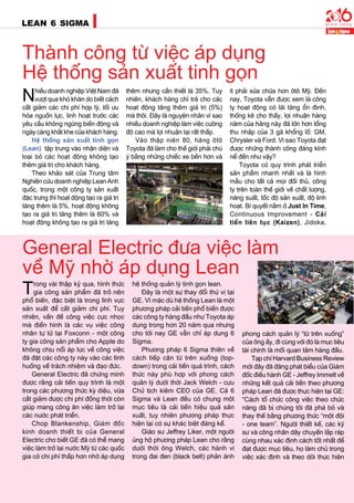 22
LEAN 6 SIGMA
General Electric ñöa vieäc laøm
veà Myõ nhôø aùp duïng Lean
Thaønh coâng töø vieäc aùp duïng
Heä thoáng saûn xuaát tinh goïn
Nhieàu doanh nghieäp Vieät Nam ñaõ
vöôït qua khoù khaên do bieát caùch
caét giaûm caùc chi phí hôïp lyù, toái öu
hoùa nguoàn löïc, linh hoaït tröôùc caùc
yeâu caàu khoâng ngöøng bieán ñoäng vaø
ngaøy caøng khaét khe cuûa khaùch haøng.
Heä thoáng saûn xuaát tinh goïn
(Lean)  taäp trung vaøo nhaän dieän vaø
loaïi boû caùc hoaït ñoäng khoâng taïo
theâm giaù trò cho khaùch haøng.
Theo khaûo saùt cuûa Trung taâm
Nghieân cöùu doanh nghieäp Lean Anh
quoác, trong moät coâng ty saûn xuaát
ñaëc tröng thì hoaït ñoäng taïo ra giaù trò
taêng theâm laø 5%, hoaït ñoäng khoâng
taïo ra giaù trò taêng theâm laø 60% vaø
hoaït ñoäng khoâng taïo ra giaù trò taêng
theâm nhöng caàn thieát laø 35%. Tuy
nhieân, khaùch haøng chæ traû cho caùc
hoaït ñoäng taêng theâm giaù trò (5%)
maø thoâi. Ñaây laø nguyeân nhaân vì sao
nhieàu doanh nghieäp laøm vieäc cöôøng
ñoä cao maø lôïi nhuaän laïi raát thaáp.
Vaøo thaäp nieân 80, haõng oâtoâ
Toyota ñaõ laøm cho theá giôùi phaûi chuù
yù baèng nhöõng chieác xe beàn hôn vaø
ít phaûi söûa chöõa hôn oâtoâ Myõ. Ñeán
nay, Toyota vaãn ñöôïc xem laø coâng
ty hoaït ñoäng coù laõi taêng oån ñònh,
thoáng keâ cho thaáy, lôïi nhuaän haøng
naêm cuûa haõng naøy ñaõ lôùn hôn toång
thu nhaäp cuûa 3 gaõ khoång loà: GM,
Chrysler vaø Ford. Vì sao Toyota ñaït
ñöôïc nhöõng thaønh coâng ñaùng kính
neå ñeán nhö vaäy?
Toyota coù quy trình phaùt trieån
saûn phaåm nhanh nhaát vaø laø hình
maãu cho taát caû moïi ñoái thuû, coâng
ty treân toaøn theá giôùi veà chaát löôïng,
naêng suaát, toác ñoä saûn xuaát, ñoä linh
hoaït. Bí quyeát naèm ôû Just In Time,
Continuous Improvement - Caûi
tieán lieân tuïc (Kaizen), Jidoka,
Trong vaøi thaäp kyû qua, hình thöùc
gia coâng saûn phaåm ñaõ trôû neân
phoå bieán, ñaëc bieät laø trong lónh vöïc
saûn xuaát ñeå caét giaûm chi phí. Tuy
nhieân, vaán ñeà coâng vieäc cöïc nhoïc
maø ñieån hình laø caùc vuï vieäc coâng
nhaân töï töû taïi Foxconn - moät coâng
ty gia coâng saûn phaåm cho Apple do
khoâng chòu noåi aùp löïc veà coâng vieäc
ñaõ ñaët caùc coâng ty naøy vaøo caùc tình
huoáng veà traùch nhieäm vaø ñaïo ñöùc.
General Electric ñaõ chöùng minh
ñöôïc raèng caûi tieán quy trình laø moät
trong caùc phöông thöùc kyø dieäu, vöøa
caét giaûm ñöôïc chi phí ñoàng thôøi coøn
giuùp mang coâng aên vieäc laøm trôû laïi
caùc nöôùc phaùt trieån.
Chop Blankenship, Giaùm ñoác
kinh doanh thieát bò cuûa General
Electric cho bieát GE ñaõ coù theå mang
vieäc laøm trôû laïi nöôùc Myõ töø caùc quoác
gia coù chi phí thaáp hôn nhôø aùp duïng
heä thoáng quaûn lyù tinh goïn lean.
Ñaây laø moät söï thay ñoåi thuù vò taïi
GE. Vì maëc duø heä thoáng Lean laø moät
phöông phaùp caûi tieán phoå bieán ñöôïc
caùc coâng ty haøng ñaàu nhö Toyota aùp
duïng trong hôn 20 naêm qua nhöng
cho tôùi nay GE vaãn chæ aùp duïng 6
Sigma.
Phöông phaùp 6 Sigma thieân veà
caùch tieáp caän töø treân xuoáng (top-
down) trong caûi tieán quaù trình, caùch
thöùc naøy phuø hôïp vôùi phong caùch
quaûn lyù döôùi thôøi Jack Welch - cöïu
Chuû tòch kieâm CEO cuûa GE. Caû 6
Sigma vaø Lean ñeàu coù chung moät
muïc tieâu laø caûi tieán hieäu quaû saûn
xuaát, tuy nhieân phöông phaùp thöïc
hieän laïi coù söï khaùc bieät ñaùng keå.
Giaùo sö Jeffrey Liker, moät ngöôøi
uûng hoä phöông phaùp Lean cho raèng
döôùi thôøi oâng Welch, caùc haønh vi
trong ñai ñen (black belt) phaûn aùnh
phong caùch quaûn lyù “töø treân xuoáng”
cuûa oâng aáy, ñi cuøng vôùi ñoù laø muïc tieâu
taøi chính laø moái quan taâm haøng ñaàu.
Taïp chí Harvard Business Review
môùi ñaây ñaõ ñaêng phaùt bieåu cuûa Giaùm
ñoác ñieàu haønh GE - Jeffrey Immelt veà
nhöõng keát quaû caûi tieán theo phöông
phaùp Lean ñaõ ñöôïc thöïc hieän taïi GE:
“Caùch toå chöùc coâng vieäc theo chöùc
naêng ñaõ bò chuùng toâi ñaõ phaù boû vaø
thay theá baèng phöông thöùc “moät ñoäi
- one team”. Ngöôøi thieát keá, caùc kyõ
sö vaø coâng nhaân daây chuyeàn laép raùp
cuøng nhau xaùc ñònh caùch toát nhaát ñeå
ñaït ñöôïc muïc tieâu, hoï laøm chuû trong
vieäc xaùc ñònh vaø theo doõi thöïc hieän
 