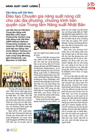 NAÊNG SUAÁT CHAÁT LÖÔÏNG
24
Laàn ñaàu tieân taïi Vieät Nam,
Trung taâm Naêng suaát
Nhaät Baûn (JPC-Japan
Productivity Center) cuøng
Vieän Naêng suaát Vieät Nam
(VNPI-Vietnam National
Productivity Institute), chi
nhaùnh taïi TP.HCM chöông
trình ñaøo taïo Giaûng vieân
chính (Master Trainers) veà
tö vaán naêng suaát cho boán
nöôùc vuøng soâng Meâ-kong,
goàm Campuchia, Laøo,
Myanmar vaø Vieät Nam.
Toå chöùc JPC ñöôïc thaønh laäp töø
naêm 1955 vôùi söù meänh gaây döïng
phong traøo naêng suaát chaát löôïng
taïi Nhaät Baûn. Töø 1958, JPC baét
ñaàu thöïc hieän ñaøo taïo Chuyeân
gia naêng suaát nhaèm taïo ra nguoàn
nhaân löïc noøng coát cho ñaát nöôùc,
vaø chöông trình tieáp tuïc ñeán hieän
nay vôùi khoaûng 6,500 ngöôøi ñaõ
ñöôïc ñaøo taïo taïi Nhaät Baûn.
Naêm 2012, JPC ‘xuaát khaåu’
laàn ñaàu tieân Chöông trình ñaøo taïo
chuyeân gia naêng suaát cuûa mình
sang Singapore. Cô quan naêng
suaát Singapore SPRING ñaõ cuøng
JPC ñaøo taïo 18 chuyeân gia tö
Vieän Naêng suaát Vieät Nam:
Ñaøo taïo Chuyeân gia naêng suaát noøng coát
cho caùc ñòa phöông, chöông trình baûn
quyeàn cuûa Trung taâm Naêng suaát Nhaät Baûn
vaán cho ngaønh thöïc phaåm vaø baùn
leû (aûnh)
Tình côø bieát ñeán chöông trình
naøy, VNPI vaø JPC ñaõ kyù Bieân baûn
ghi nhôù hôïp taùc song phöông,
treân cô sôû caû hai ñeàu laø Toå chöùc
naêng suaát quoác gia (NPO-National
Productivity Organization), vaø laø
ñaïi dieän thöôøng tröïc cuûa Toå chöùc
Naêng suaát Chaâu AÙ (APO-Asian
Productivity Organization) taïi moãi
nöôùc. APO thaønh laäp naêm 1960 truï
sôû ñoùng taïi Tokyo, Nhaät Baûn. JPC
laø thaønh vieân saùng laäp vaø laø toå chöùc
daãn ñaàu cho caùc hoaït ñoäng cuûa
APO, trong khi Vieät Nam môùi gia
nhaäp töø naêm 1997 cuøng vôùi vieäc
thaønh laäp ra Trung taâm Naêng suaát
Vieät Nam, tröïc thuoäc Toång cuïc
Tieâu chuaån Ño löôøng Chaát löôïng,
Boä Khoa hoïc vaø Coâng ngheä.
Ñöôïc söï taøi trôï cuûa quyõ Japan-
Asean Solidarity Fund (JASF), vaø
ñöôïc söï cho pheùp cuûa Boä Khoa
hoïc vaø Coâng ngheä (QÑ soá 1984/
QÑ-BKHCN ngaøy 6/8/2015), JPC
vaø VNPI, Chi nhaùnh taïi thaønh phoá
Hoà Chí Minh ñaõ toå chöùc Chöông
trình ñaøo taïo giaûng vieân chính
(Master Trainer) veà naêng suaát cho
hoïc vieân ñeán töø Campuchia, Laøo,
Myanmar vaø Vieät Nam.
Muïc tieâu cuûa chöông trình
nhaèm taïo ra taùc ñoäng nhaân baûn
caùc Chuyeân gia tö vaán laøm noøng
coát cho caùc ñòa phöông khu vöïc
soâng Meâ-kong ñeå hoã trôï tö vaán,
ñaøotaïo veà naêng suaát cho caùc
doanh nghieäp vöøa vaø nhoû trong
khu vöïc, ñang bò tuït haäu so vôùi
caùc nöôùc trong khu vöïc, ñaëc bieät
trong boái caûnh coäng ñoàng kinh
teá ASEAN chính thöùc töø ngaøy
31/12/2015.
Vôùi muïc tieâu ñaøo taïo ñoäi nguõ
giaûng vieân chính (Master Trainer)
ñeå laøm noøng coát ñaøo taïo ra ñoäi
nguõ Chuyeân gia naêng suaát cho
ñòa phöông, chöông trình ñöôïc
thieát keá keùo daøi 9 thaùng, chia laøm
2 hoïc kyø. Moãi hoïc kyø caùc hoïc vieân
phaûi traûi qua caùc moâ-ñun hoïc veà
kieán thöùc, qui trình vaø phöông
phaùp, coâng cuï tö vaán quaûn lyù vaø
naêng suaát, ñaëc bieät laø kyõ thuaät aùp
duïng tö vaán cho doanh nghieäp
thoâng qua vieäc thöïc haønh trong 4
tuaàn taïi 4 doanh nghieäp moãi kyø,
vôùi tình huoáng thöïc teá cuûa doanh
nghieäp. Döôùi söï daãn daét nhieät tình
cuûa 8 chuyeân gia töø Nhaät Baûn,
hoïc vieân coøn ñöôïc reøn luyeän tính
kyû luaät, tuaân thuû qui trình, tinh
thaàn laøm vieäc nhoùm, taäp theå, laø
caùc tính caùch raát ñaëc tröng cuûa
ngöôøi Nhaät.
 