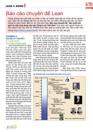 2
LEAN 6 SIGMA
CHÖÔNG 2:
CÔ SÔÛ LYÙ THUYEÁT
2.1 Lean laø gì?
2.1.1 Lòch söû cuûa Lean
Lean trong tieáng Anh coù nghóa
laø söï tinh goïn, maïch laïc. Caùc
caáp ñoä trong Lean bao goàm
Lean (saûn xuaát theo Phöông thöùc
Lean), Lean enterprise (Doanh
nghieäp thöïc hieän Phöông thöùc
Lean), Lean thinking (Tö duy theo
Phöông phaùp Lean).
Nhieàu khaùi nieäm veà Lean baét
nguoàn töø Heä thoáng saûn xuaát
Toyota (TPS) vaø ñaõ ñöôïc daàn
trieån khai xuyeân suoát caùc hoaït
ñoäng cuûa Toyota töø nhöõng naêm
1950. Töø tröôùc nhöõng naêm 1980,
Toyota ñaõ ngaøy caøng ñöôïc bieát
ñeán nhieàu hôn veà tính hieäu quaû
trong vieäc trieån khai heä thoáng saûn
xuaát Just-In-Time (JIT). Ngaøy
nay, Toyota thöôøng ñöôïc xem laø
moät trong nhöõng coâng ty saûn xuaát
hieäu quaû nhaát treân theá giôùi vaø laø
coâng ty ñaõ ñöa ra chuaån möïc veà
ñieån hình aùp duïng Lean. Cuïm töø
“Lean ” hay “Lean Production” ñaõ
xuaát hieän laàn ñaàu tieân trong quyeån
Coã maùy laøm thay ñoåi Theá giôùi (The
Machine that Changed the World)
xuaát baûn naêm 1990.
Nguyeân taéc chuû ñaïo cuûa Lean
laø laøm taêng giaù trò cho khaùch haøng
thoâng qua vieäc lieân tuïc loaïi boû laõng
phí trong suoát quaù trình cung caáp
saûn phaåm, dòch vuï. Doanh nghieäp
phaûi hieåu ñöôïc khaùch haøng thaät söï
quan taâm ñeán ñieàu gì vaø saün saøng
Baùo caùo chuyeân ñeà Lean
traû tieàn cho nhöõng giaù trò naøo töø
saûn phaåm vaø dòch vuï ñöôïc cung
caáp. Töø ñoù, nhöõng hoaït ñoäng naøo
cuûa doanh nghieäp khoâng taïo ra
giaù trò mong muoán seõ ñöôïc giaûm
thieåu hoaëc loaïi boû. Vieäc gia taêng
doanh thu laø caàn thieát, tuy nhieân
chính tieát kieäm chi phí töø hoaït ñoäng
kinh doanh seõ tröïc tieáp caûi thieän lôïi
nhuaän cho doanh nghieäp.
Lean ñang ñöôïc aùp duïng ngaøy
caøng roäng raõi taïi caùc coâng ty saûn
xuaát haøng ñaàu treân toaøn theá giôùi,
daãn ñaàu laø caùc nhaø saûn xuaát oâtoâ
lôùn vaø caùc nhaø cung caáp thieát bò
cho caùc coâng ty naøy. Lean ñang trôû
thaønh ñeà taøi ngaøy caøng ñöôïc quan
taâm taïi caùc coâng ty saûn xuaát ôû caùc
nöôùc phaùt trieån khi caùc coâng ty naøy
ñang tìm caùch caïnh tranh hieäu quaû
hôn ñoái vôùi khu vöïc chaâu AÙ.
Töø naêm 1850 ñeán naêm 1900,
El Whitney söû duïng phöông
phaùp thay theá linh kieän. Sau ñoù
Frederich Taylor ñaõ söû duïng caùc
phöông phaùp vaø coâng cuï nhö Tieâu
chuaån hoùa coâng vieäc, nghieân cöùu
thôøi gian vaø thao taùc chuaån ñeå
aùp duïng cho saûn xuaát ñôn chieác.
Frank Gilbreth ñaõ taïo ra sô ñoà
xöû lyù, cuøng caùc chuyeån ñoäng daây
chuyeàn.
Ñeán thaäp nieân 1930, Henry
Ford ñaõ ñeà caäp tôùi daây chuyeàn laép
Trong nhöõng naêm gaàn ñaây coù nhieàu tö lieäu veà LEAN. Ñaëc bieät coù nhieàu ñeà taøi nghieân
cöùu, luaän vaên toát nghieäp ñaïi hoïc vaø sau ñaïi hoïc veà LEAN. Ñeå giuùp baïn ñoïc coù theâm
thoâng tin tham khaûo, Baûn tin xin trích giôùi thieäu Baùo caùo chuyeân ñeà “Saûn xuaát tinh
goïn vaø vieäc öùng duïng vaøo caùc Coâng ty taïi Vieät Nam” cuûa sinh vieân ngaønh Quaûn trò
kinh doanh Ñaïi hoïc Kinh teá TPHCM thöïc hieän döôùi söï höôùng daãn cuûa Tieán só Hoà Tieân
Duõng (http://123doc.org/document). Xin chaân thaønh caùm ôn caùc taùc giaû.
Hình 1: Lòch söû phaùt trieån cuûa Lean
Sô ñoà phaùt trieån cuûa LEAN ñöôïc dieãn taû nhö sau:
 