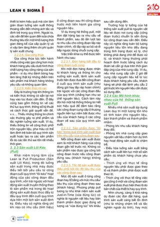 6
LEAN 6 SIGMA
thieát bò keùm hieäu quaû maø coøn laøm
giaùn ñoaïn luoàng saûn xuaát thoâng
thoaùng daãn ñeán nhöõng aùch taéc vaø
ñình treä trong quy trình. Ngoaøi ra,
caùc vaán ñeà lieân quan ñeán söûa chöõa
thöôøng tieâu toán moät khoái löôïng thôøi
gian ñaùng keå cuûa caáp quaûn lyù vaø
vì vaäy laøm taêng theâm chi phí quaûn
lyù saûn xuaát chung.
2.2.2.8. Gia coâng thöøa
Gia coâng thöøa töùc tieán haønh
nhieàu coâng vieäc gia coâng hôn möùc
khaùch haøng yeâu caàu döôùi hình thöùc
chaát löôïng hay coâng naêng cuûa saûn
phaåm - ví duï nhö ñaùnh boùng hay
laøm laùng thaät kyõ nhöõng ñieåm treân
saûn phaåm maø khaùch haøng khoâng
yeâu caàu vaø khoâng quan taâm.
2.2.2.9. Kieán thöùc rôøi raïc
Ñaây laø tröôøng hôïp khi thoâng tin
vaø kieán thöùc khoâng coù saün taïi nôi
hay vaøo luùc ñöôïc caàn ñeán. ÔÛ ñaây
cuõng bao goàm thoâng tin veà caùc
thuû tuïc quy trình, thoâng soá kyõ thuaät
vaø caùch thöùc giaûi quyeát vaán ñeà,
v.v.... Thieáu nhöõng thoâng tin chính
xaùc thöôøng gaây ra pheá phaåm vaø
taéc ngheõn luoàng saûn xuaát. Ví duï,
thieáu thoâng tin veà coâng thöùc phoái
troän nguyeân lieäu, pha maøu coù theå
laøm ñình treä toaøn boä quy trình saûn
xuaát hoaëc taïo ra caùc saûn phaåm
loãi do caùc laàn thöû sai toán raát nhieàu
thôøi gian.
2. 2.3 Saûn xuaát Loâi Keùo
(Pull)
Khaùi nieäm troïng taâm cuûa
Lean laø Pull Production (Saûn
xuaát Loâi Keùo), trong ñoù luoàng
saûn xuaát trong nhaø maùy ñöôïc
ñieàu tieát bôûi yeâu caàu töø coâng
ñoaïn cuoái quy trình “loâi keùo” hoaït
ñoäng cuûa caùc coâng ñoaïn ñaàu
quy trình, voán traùi ngöôïc vôùi hoaït
ñoäng saûn xuaát truyeàn thoáng theo
loâ saûn phaåm maø trong ñoù hoaït
ñoäng saûn xuaát ñöôïc thuùc ñaåy töø
ñaàu quy trình ñeán cuoái quy trình
döïa treân moät lòch saûn xuaát ñònh
kyø. Ñieàu naøy coù nghóa raèng chæ
khi naøo coù nhu caàu (tính hieäu)
ôû coâng ñoaïn sau thì coâng ñoaïn
tröôùc môùi tieán haønh gia coâng
nguyeân lieäu.
Ví duï trong heä thoáng pull, moät
ñôn ñaët haøng taïo ra nhu caàu veà
thaønh phaåm, sau ñoù laàn löôït taïo
ra nhu caàu cho coâng ñoaïn laép raùp
hoaøn chænh, roài laép raùp sô boä vaø ñi
tieáp ngöôïc doøng chuoãi cung caáp.
Vieäc trieån khai cuï theå ñöôïc tieán
haønh nhö sau:
2.2.3.1. Ñôn haøng baét ñaàu töø
coâng ñoaïn cuoái cuøng
Khi moät ñôn haøng ñöôïc nhaän
töø khaùch haøng vaø thoâng tin cho
xöôûng saûn xuaát, leänh saûn xuaát
tröôùc tieân ñöôïc ñöa ñeán coâng ñoaïn
ôû cuoái quy trình saûn xuaát (nhö
ñoùng goùi hay laép raùp hoaøn chænh)
traùi ngöôïc vôùi caùc coâng ñoaïn ñaàu
cuûa quy trình (chaúng haïn nhö sô
cheá nguyeân lieäu). Caùch laøm naøy
ñoøi hoûi moät heä thoáng thoâng tin heát
söùc hieäu quaû ñeå ñaûm baûo raèng
caùc coâng ñoaïn cung caáp ôû thöôïng
nguoàn lieân tuïc naém baét ñöôïc nhu
caàu cuûa khaùch haøng ôû caùc coâng
ñoaïn veà sau cuûa quy trình saûn
xuaát.
2.2.3.2. Saûn phaåm ñöôïc “loâi
keùo” trong quaù trình saûn xuaát döïa
treân nhu caàu cuûa coâng ñoaïn sau
Moãi coâng ñoaïn saûn xuaát ñöôïc
xem laø moät khaùch haøng cuûa coâng
ñoaïn gaàn keà tröôùc noù. Khoâng coù
saûn phaåm naøo ñöôïc gia coâng bôûi
coâng ñoaïn tröôùc neáu coâng ñoaïn
ñöùng sau (khaùch haøng) khoâng
yeâu caàu.
2.2.3.3. Toác ñoä saûn xuaát ñöôïc
ñieàu phoái bôûi toác ñoä tieâu thuï cuûa
caùc coâng ñoaïn sau
Möùc ñoä saûn xuaát ôû töøng coâng
ñoaïn hay toå baèng vôùi möùc nhu caàu/
tieâu thuï cuûa coâng ñoaïn theo sau
(khaùch haøng). Phöông phaùp pull
töông töï nhö khaùi nieäm saûn xuaát
Just-in-Time (vöøa ñuùng luùc) coù
nghóa laø nguyeân vaät lieäu hay baùn
thaønh phaåm ñöôïc giao ñuùng soá
löôïng vaø “vöøa ñuùng luùc” khi khaâu
sau caàn duøng ñeán.
Tröôøng hôïp lyù töôûng cuûa heä
thoáng saûn xuaát pull laø nguyeân vaät
lieäu seõ ñöôïc nôi cung caáp (coâng
ñoaïn tröôùc) chuaån bò saün ñuùng
luùc coâng ñoaïn sau caàn ñeán. Ñieàu
naøy coù nghóa raèng toaøn boä löôïng
nguyeân lieäu toàn kho ñeàu ñang
trong tình traïng ñöôïc xöû lyù, chöù
khoâng phaûi ñang chôø ñeå ñöôïc xöû
lyù, vaø khaùch haøng thöôøng phaûi
hoaïch ñònh tröôùc baèng caùch döï
ñoaùn seõ caàn gì döïa treân thôøi gian
ñaùp öùng cuûa nhaø cung caáp. Ví duï,
neáu nhaø cung caáp caàn 2 giôø ñeå
cung caáp nguyeân lieäu keå töø luùc
ñöôïc khaùch haøng yeâu caàu, khaùch
haøng seõ phaûi ñaët leänh yeâu caàu 2
giôø tröôùc khi nguyeân lieäu caàn ñöôïc
söû duïng ñeán.
2.2.4 Caùc Moâ hình khaùc
nhau cuûa heä thoáng saûn
xuaát Pull
Nhieàu nhaø saûn xuaát aùp duïng
Lean duy trì moät löôïng toàn kho
coù tính toaùn cho nguyeân lieäu,
baùn thaønh phaåm vaø thaønh phaåm
nhaèm:
- Phoøng khi nhu caàu khaùch haøng
thay ñoåi;
- Phoøng khi nhaø cung caáp giao
nguyeân vaät lieäu chaäm hôn döï tính
hay hoaït ñoäng saûn xuaát bò chaäm
treã;
- Ñieàu hoøa luoàng saûn xuaát baèng
caùch saûn xuaát lieân tuïc moät soá saûn
phaåm duø khaùch haøng chöa yeâu
caàu;
- Thích öùng vôùi thöïc teá raèng
nguyeân lieäu phaûi ñöôïc giao theo
loâ vaø thaønh phaåm phaûi ñöôïc xuaát
theo loâ;
- Thích öùng vôùi thöïc teá raèng vieäc
gia coâng ôû moät vaøi coâng ñoaïn saûn
xuaát phaûi ñöôïc thöïc hieän theo loâ do
baûn chaát cuûa thieát bò hay quy trình.
Nhìn chung, caøng ít khaû naêng
döï ñoaùn caùc ñôn ñaët haøng, quaù
trình saûn xuaát caøng baát oån ñònh
(nhö laø nhöõng chaäm treã vaø taéc
ngheõn ngoaøi döï tính), hay möùc
 
