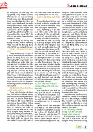 7
LEAN 6 SIGMA
ñoä tin caäy cuûa caùc nhaø cung caáp
nguyeân lieäu caøng thaáp thì möùc toàn
kho ñöôïc yeâu caàu caøng cao phoøng
khi coù nhöõng bieán ñoäng ñoät ngoät
trong nhu caàu cuûa khaùch haøng, söï
baát oån ñònh cuûa saûn xuaát hay thieáu
huït nguyeân vaät lieäu. Trong nhöõng
tröôøng hôïp treân, caùc chuyeàn saûn
xuaát lean coá yù duy trì löôïng toàn kho
nguyeân lieäu, baùn thaønh phaåm hay
thaønh phaåm laøm vuøng “ñeäm” döï
phoøng tröôùc nhöõng thay ñoåi khoâng
löôøng tröôùc ñöôïc.
Ñeå thích öùng vôùi nhöõng tình
huoáng vöøa neâu, moät soá heä thoáng
khaùc nhau coù theå ñöôïc aùp duïng
cho moâ hình saûn xuaát pull nhö sau:
2.2.4.1. Heä thoáng Pull Caáp
Ñaày
Trong heä thoáng naøy, coâng ty coá
yù duy trì moät löôïng toàn kho thaønh
phaåm cho töøng chuûng loaïi hay
nhoùm saûn phaåm vaø chæ khi toàn kho
cuûa moät loaïi saûn phaåm thaáp hôn
möùc xaùc ñònh thì moät leänh laøm ñaày
kho ñöôïc ban haønh yeâu caàu saûn
xuaát theâm saûn phaåm. Heä thoáng
caáp ñaày toàn kho ñöôïc aùp duïng
phoå bieán hôn ôû coâng ty coù nhieàu
khaùch haøng nhoû thöôøng ñaët mua
caùc saûn phaåm coù quy caùch chuaån.
Trong heä thoáng naøy, lòch saûn xuaát
ñöôïc bieát tröôùc khaù laâu neân möùc
toàn kho nguyeân lieäu cuõng ñöôïc quy
ñònh cuï theå.
2.2.4.2 Heä thoáng Pull Saûn
xuaát theo Ñôn haøng
Trong heä thoáng naøy, caùc leänh
saûn xuaát chæ ñöôïc gôûi ñeán xöôûng
saûn xuaát khi khaùch haøng beân ngoaøi
yeâu caàu. Taát caû saûn phaåm ñöôïc
laøm theo ñôn ñaët haøng. Heä thoáng
naøy ñöôïc aùp duïng phoå bieán ôû coâng
ty coù ít khaùch haøng nhöng laø khaùch
haøng lôùn, mua caùc saûn phaåm coù
yeâu caàu ñaëc bieät. Maëc duø caùc coâng
ty aùp duïng heä thoáng naøy neân coù
löôïng kho thaønh phaåm thaáp hôn,
hoï vaãn caàn coù kho nguyeân lieäu hay
baùn thaønh phaåm lôùn hôn do lòch
saûn xuaát khoâng ñöôïc bieát tröôùc (vì
khoù ñoaùn tröôùc chính xaùc khaùch
haøng seõ caàn gì vaø vaøo khi naøo).
2.2.4.3. Heä thoáng Pull Phöùc
hôïp
Trong heä thoáng phöùc hôïp, moät
soá thaønh phaàn cuûa heä thoáng caáp
ñaày vaø saûn xuaát theo ñôn haøng
ñöôïc söû duïng hoã trôï laãn nhau.
Ví duï moät coâng ty coù theå saûn
xuaát moät soá saûn phaåm treân cô
sôû caáp ñaày toàn kho trong khi saûn
xuaát moät soá saûn phaåm khaùc vôùi
heä thoáng laøm theo ñôn ñaët haøng.
Moät choïn löïa khaùc, moät coâng
ty coù theå aùp duïng heä thoáng caáp
ñaày toàn kho cho moät phaàn cuûa
quy trình saûn xuaát vaøíap duïng heä
thoáng laøm theo ñôn haøng cho phaàn
khaùc cuûa quy trình saûn xuaát. Ví duï
nhö moät coâng ty duy trì moät möùc
quy ñònh toàn kho cho moät soá loaïi
baùn thaønh phaåm vaø chæ saûn xuaát ra
thaønh phaåm khi ñöôïc khaùch haøng
yeâu caàu. Trong tröôøng hôïp naøy,
coâng ty aùp duïng heä thoáng caáp ñaày
toàn kho cho quaù trình saûn xuaát baùn
thaønh phaåm vaø aùp duïng quy trình
laøm theo ñôn haøng cho phaàn coøn
laïi cuûa chuyeàn saûn xuaát. Trong Heä
Thoáng Saûn Xuaát Toyota, quaù trình
saûn xuaát ñöôïc kích hoaït caáp ñaày
moät soá thaønh phaåm ñeå chuùng coù
saün khi ñöôïc caàn ñeán.
2.2.5 Vì sao möùc toàn kho
cao laøm taêng pheá phaåm vaø
laõng phí
Pull production (saûn xuaát loâi
keùo) giuùp loaïi boû toàn kho khoâng
caàn thieát giöõa caùc coâng ñoaïn. Möùc
toàn kho cao giöõa caùc coâng ñoaïn
saûn xuaát daãn ñeán tyû leä khuyeát taät
saûn phaåm cao hôn vì nhöõng lyù
do sau:
- Kieåm soaùt loãi keùm trong saûn
xuaát theo loâ - khi saûn xuaát theo
loâ, seõ coù nhieàu saûn phaåm loãi ñöôïc
taïo ra tröôùc khi bò phaùt hieän ôû
coâng ñoaïn saûn xuaát tieáp theo. Ví
duï, neáu kích thöôùc moãi loâ ôû coâng
ñoaïn in bao laø ba ngaøn bao tröôùc
khi chuyeån cho coâng ñoaïn keá tieáp,
ñoàng thôøi nhaân vieân kieåm phaåm
khoâng phaùt hieän ñöôïc loãi (do chæ
kieåm xaùc suaát), seõ coù raát nhieàu
khaû naêng laø voâ soá bao in loãi ñöôïc
taïo ra tröôùc khi sai xoùt ñöôïc phaùt
hieän ôû coâng ñoaïn saûn xuaát keá tieáp.
- Hö hoûng vaø laõng phí do löu
kho vaø di chuyeån - moät soá loãi phaùt
sinh trong quaù trình di chuyeån vaø
trong thôøi gian löu kho. Ví duï trong
ngaønh saûn xuaát ñoà goã, vieäc baùn
thaønh phaåm bò taêng ñoä aåm do tieáp
xuùc vôùi moâi tröôøng aåm trong quaù
trình gia coâng cuõng ñöôïc xem laø
loãi. Trong khi ñoù, vieäc löu kho caàn
theâm lao ñoäng, naêng löôïng vaø
maët baèng.
- Traùch nhieäm tröïc tieáp - khi
baùn thaønh phaåm naèm chôø xöû lyù
giöõa caùc coâng ñoaïn saûn xuaát, töùc
maát ñi moái lieân heä tröïc tieáp giöõa
hai coâng ñoaïn. Coâng ñoaïn sau
coù raát ít khaû naêng phaân bieät ñöôïc
moät saûn phaåm cuï theå do moät coâng
nhaân hay nhoùm naøo saûn xuaát. Khi
coâng nhaân hay toå ôû coâng ñoaïn
tröôùc chòu traùch nhieäm ít hôn seõ
caøng coù nhieàu khaû naêng gaây ra saûn
phaåm loãi hay sai quy caùch so vôùi
yeâu caàu cuûa khaùch haøng. Ngöôïc
laïi, vieäc baøn giao tröïc tieáp vaø söû
duïng ngay vaät tö/baùn thaønh phaåm
bôûi coâng ñoaïn theo sau seõ giuùp
ñaûm baûo raèng coâng nhaân hay toå
ôû coâng ñoaïn tröôùc nhaän laõnh traùch
nhieäm hoaøn toaøn trong vieäc chæ laøm
ra nhöõng saûn phaåm toát ñöôïc coâng
ñoaïn sau chaáp nhaän.
Tuy nhieân, nhö ñaõ ñeà caäp trong
phaàn tröôùc, coù moät soá tröôøng hôïp
toàn kho laø ñieàu thieát yeáu ñaûm baûo
ñieàu hoaø saûn xuaát vì vaäy moät soá
loaïi toàn kho neân ñöôïc duy trì ôû möùc
ñoä cho pheùp ñeå quaù trình saûn xuaát
khoâng bò giaùn ñoaïn.
2.2.6 Taùc ñoäng cuûa Heä
thoáng Pull ñoái vôùi vieäc
hoaïch ñònh saûn xuaát
Phaàn lôùn caùc doanh nghieäp
saûn xuaát ôû Vieät Nam ñeàu söû
duïng heä thoáng hoaïch ñònh trung
 