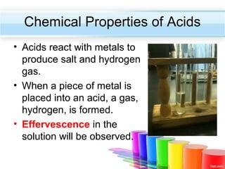 Chemical Properties of Acids
• Acids react with metals to
produce salt and hydrogen
gas.
• When a piece of metal is
placed into an acid, a gas,
hydrogen, is formed.
• Effervescence in the
solution will be observed.

 
