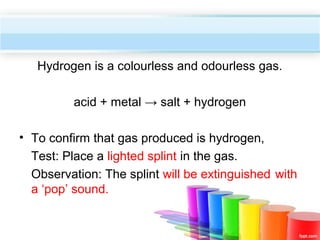 Hydrogen is a colourless and odourless gas.
acid + metal → salt + hydrogen
• To confirm that gas produced is hydrogen,
Test: Place a lighted splint in the gas.
Observation: The splint will be extinguished with
a ‘pop’ sound.

 