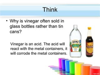 Think
• Why is vinegar often sold in
glass bottles rather than tin
cans?
Vinegar is an acid. The acid will
react with the metal containers, it
will corrode the metal containers.

 