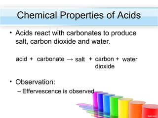 Chemical Properties of Acids
• Acids react with carbonates to produce
salt, carbon dioxide and water.
acid + carbonate → salt + carbon + water
dioxide

• Observation:
– Effervescence is observed

 