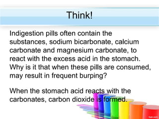 Think!
Indigestion pills often contain the
substances, sodium bicarbonate, calcium
carbonate and magnesium carbonate, to
react with the excess acid in the stomach.
Why is it that when these pills are consumed,
may result in frequent burping?
When the stomach acid reacts with the
carbonates, carbon dioxide is formed.

 
