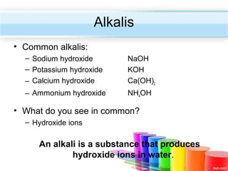 Alkalis
• Common alkalis:
– Sodium hydroxide
– Potassium hydroxide
– Calcium hydroxide

NaOH
KOH
Ca(OH)2

– Ammonium hydroxide

NH4OH

• What do you see in common?
– Hydroxide ions

An alkali is a substance that produces
hydroxide ions in water.

 