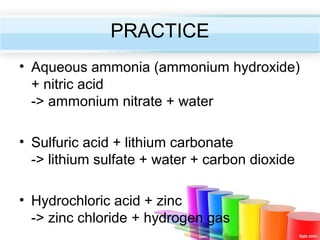 PRACTICE
• Aqueous ammonia (ammonium hydroxide)
+ nitric acid
-> ammonium nitrate + water
• Sulfuric acid + lithium carbonate
-> lithium sulfate + water + carbon dioxide
• Hydrochloric acid + zinc
-> zinc chloride + hydrogen gas

 