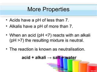 More Properties
• Acids have a pH of less than 7.
• Alkalis have a pH of more than 7.
• When an acid (pH <7) reacts with an alkali
(pH >7) the resulting mixture is neutral.
• The reaction is known as neutralisation.
acid + alkali → salt + water

 