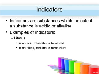 Indicators
• Indicators are substances which indicate if
a substance is acidic or alkaline.
• Examples of indicators:
– Litmus
• In an acid, blue litmus turns red
• In an alkali, red litmus turns blue

 