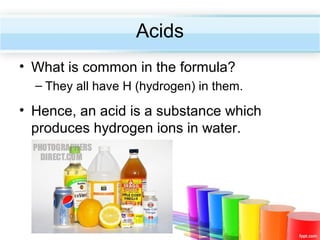 Acids
• What is common in the formula?
– They all have H (hydrogen) in them.

• Hence, an acid is a substance which
produces hydrogen ions in water.

 