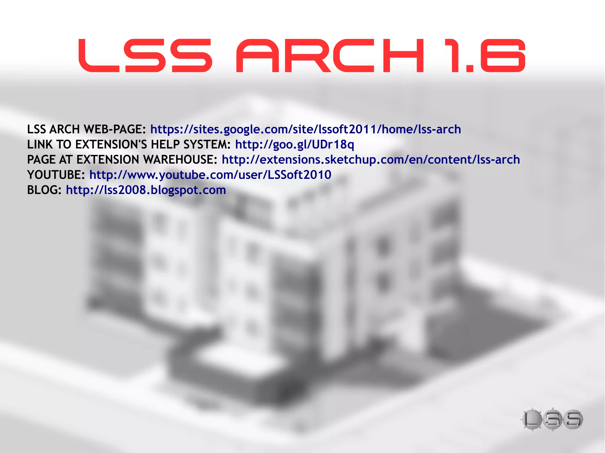LSS ARCH WEB-PAGE: https://sites.google.com/site/lssoft2011/home/lss-arch
LINK TO EXTENSION'S HELP SYSTEM: http://goo.gl/UDr18q
PAGE AT EXTENSION WAREHOUSE: http://extensions.sketchup.com/en/content/lss-arch
YOUTUBE: http://www.youtube.com/user/LSSoft2010
BLOG: http://lss2008.blogspot.com
LSS ARCH 1.6
 