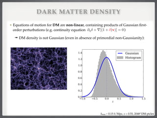 @⌘ + r[(1 + )v)] = 0
Equations of motion for DM are non-linear, containing products of Gaussian ﬁrst-
order perturbations (e.g. continuity equation )!
➟ DM density is not Gaussian (even in absence of primordial non-Gaussianity):
kmax ~ 0.15 h/Mpc, z = 0.55, 20483 DM ptcles
DARK MATTER DENSITY
 