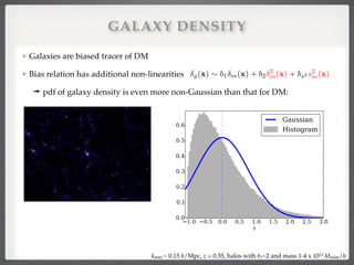 Galaxies are biased tracer of DM!
Bias relation has additional non-linearities!
➟ pdf of galaxy density is even more non-Gaussian than that for DM:
kmax ~ 0.15 h/Mpc, z = 0.55, halos with b1~2 and mass 1-4 x 1013 Msolar/h
GALAXY DENSITY
g(x) ⇠ b1 m(x) + b2
2
m(x) + bs2 s2
m(x)
 