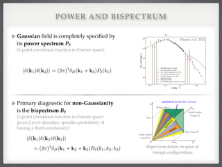 Gaussian ﬁeld is completely speciﬁed by
its power spectrum Pδ  
(2-point correlation function in Fourier space) 
 
 
 
 
 
Primary diagnostic for non-Gaussianity
is the bispectrum Bδ  
(3-point correlation function in Fourier space: 
given 2 over-densities, speciﬁes probability of
having a third overdensity)!
!
!
!
!
POWER AND BISPECTRUM
h (k1) (k2)i = (2⇡)3
D(k1 + k2)P (k1)
bispectrum drawn on space of
triangle conﬁgurations
= (2⇡)3
D(k1 + k2 + k3)B (k1, k2, k3)
h (k1) (k2) (k3)i
2.4 Large-scale dark matter perturbations
10 3 10 2 10 1 100
k [Mpc 1]
101
102
103
104
105
P(k,z=0)[Mpc3]
SDSS DR7 (Reid et al. 2010)
LyA (McDonald et al. 2006)
ACT CMB Lensing (Das et al. 2011)
ACT Clusters (Sehgal et al. 2011)
CCCP II (Vikhlinin et al. 2009)
BCG Weak lensing
(Tinker et al. 2011)
ACT+WMAP spectrum (this work)
1012 1013 1014 1015 1016 1017 1018 1019 1020 1021 1022 1023
Mass scale M [Msolar]
10 6
10 5
10 4
10 3
10 2
10 1
100
101
102
MassVarianceM/M
SDSS DR7 (Reid et al. 2010)
LyA (McDonald et al. 2006)
ACT CMB Lensing (Das et al. 2011)
ACT Clusters (Sehgal et al. 2011)
CCCP II (Vikhlinin et al. 2009)
BCG Weak lensing (Tinker et al. 2011)
ACT+WMAP spectrum (this work)
Fig. 5.— The reconstructed matter power spectrum: the stars show the power spectrum from combining ACT and WMAP data (to
panel). The solid and dashed lines show the nonlinear and linear power spectra respectively from the best-ﬁt ACT ⇤CDM model wit
spectral index of ns = 0.96 computed using CAMB and HALOFIT (Smith et al. 2003). The data points between 0.02 < k < 0.19 Mpc
show the SDSS DR7 LRG sample, and have been deconvolved from their window functions, with a bias factor of 1.18 applied to the dat
This has been rescaled from the Reid et al. (2010) value of 1.3, as we are explicitly using the Hubble constant measurement from Riess et a
(2011) to make a change of units from h 1Mpc to Mpc. The constraints from CMB lensing (Das et al. 2011), from cluster measurement
from ACT (Sehgal et al. 2011), CCCP (Vikhlinin et al. 2009) and BCG halos (Tinker et al. 2011), and the power spectrum constrain
from measurements of the Lyman–↵ forest (McDonald et al. 2006) are indicated. The CCCP and BCG masses are converted to solar ma
units by multiplying them by the best-ﬁt value of the Hubble constant, h = 0.738 from Riess et al. (2011). The bottom panel shows th
(Hlozek et al. 2011)
~ keq
Figure 2.8: Reconstructed matter power spectrum today, adapted from Fig. 5
in [117]. The data points are from various large-scale structure and CMB ex-
periments. The dashed line represents the linear power spectrum which follows
approximately (2.120). The solid line contains non-linear corrections which are
important on small scales.
The integral can be computed numerically using the Friedmann equation
✓
H(a)
H0
◆2
= ⌦ra 4
+ ⌦ma 3
+ ⌦⇤ + ⌦ka 2
, (2.122)
where ⌦X are the density parameters today (when a = 1). Note that we only
consider the fastest growing mode here and in the following.
2.4.4 Higher-order perturbation theory
The late-time dark matter distribution has a non-trivial bispectrum even in the
absence of primordial non-Gaussianity due to non-linearities in the equations of
59
Hlozek et al. 2012
 