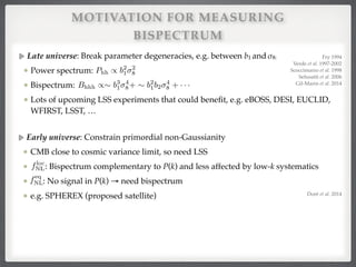 MOTIVATION FOR MEASURING
BISPECTRUM
Early universe: Constrain primordial non-Gaussianity!
CMB close to cosmic variance limit, so need LSS !
: Bispectrum complementary to P(k) and less affected by low-k systematics!
: No signal in P(k) → need bispectrum!
e.g. SPHEREX (proposed satellite)
floc
NL
feq
NL
Late universe: Break parameter degeneracies, e.g. between b1 and σ8:!
Power spectrum: !
Bispectrum: !
Lots of upcoming LSS experiments that could beneﬁt, e.g. eBOSS, DESI, EUCLID,
WFIRST, LSST, …
Phh / b2
1
2
8
Bhhh /⇠ b3
1
4
8+ ⇠ b2
1b2
4
8 + · · ·
Fry 1994!
Verde et al. 1997-2002!
Scoccimarro et al. 1998!
Sefusatti et al. 2006!
Gil-Marin et al. 2014
Doré et al. 2014
 