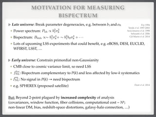 MOTIVATION FOR MEASURING
BISPECTRUM
Early universe: Constrain primordial non-Gaussianity!
CMB close to cosmic variance limit, so need LSS !
: Bispectrum complementary to P(k) and less affected by low-k systematics!
: No signal in P(k) → need bispectrum!
e.g. SPHEREX (proposed satellite)
floc
NL
feq
NL
Late universe: Break parameter degeneracies, e.g. between b1 and σ8:!
Power spectrum: !
Bispectrum: !
Lots of upcoming LSS experiments that could beneﬁt, e.g. eBOSS, DESI, EUCLID,
WFIRST, LSST, …
Phh / b2
1
2
8
Bhhh /⇠ b3
1
4
8+ ⇠ b2
1b2
4
8 + · · ·
Fry 1994!
Verde et al. 1997-2002!
Scoccimarro et al. 1998!
Sefusatti et al. 2006!
Gil-Marin et al. 2014
But: Beyond 2-point plagued by increased complexity of analysis 
(covariances, window function, ﬁber collisions, computational cost ~ N6;  
non-linear DM, bias, redshift-space distortions, galaxy-halo connection, …)
Doré et al. 2014
 