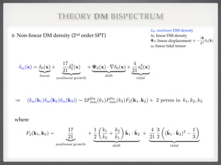 Non-linear DM density (2nd order SPT)!
!
!
!
!
!
!
!
THEORY DM BISPECTRUM
m(x) = 0(x)
| {z }
linear
+
17
21
2
0(x)
| {z }
nonlinear growth
+ 0(x) · r 0(x)
| {z }
shift
+
4
21
s2
0(x)
| {z }
tidal
) h m(k1) m(k2) m(k3)i ⇠ 2Plin
mm(k1)Plin
mm(k2)F2(k1, k2) + 2 perms in k1, k2, k3
F2(k1, k2) =
17
21|{z}
nonlinear growth
+
1
2
✓
k1
k2
+
k2
k1
◆
ˆk1 · ˆk2
| {z }
shift
+
4
21
3
2
✓
(ˆk1 · ˆk2)2 1
3
◆
| {z }
tidal
δm: nonlinear DM density 
δ0: linear DM density 
: linear displacement 
s0: linear tidal tensor
⌘
ik
k2 0(k)0
where
 