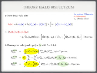 Non-linear halo bias!
!
!
!
!
!
!
!
THEORY HALO BISPECTRUM
δm: nonlinear DM density 
δh: halo density 
sm: DM tidal tensor
h(x) = b1 m(x) + b2
⇥ 2
m(x) h 2
m(x)i
⇤
+
2
3
bs2
⇥
s2
m(x) hs2
m(x)i
⇤
) h h(k1) h(k2) h(k3)i
⇠ 2Plin
mm(k1)Plin
mm(k2)

b3
1F2(k1, k2) + b2
1b2 +
2
3
b2
1bs2 P2(ˆk1 · ˆk2) + 2 perms
Decompose in Legendre polys!
!
!
!
!
!
!
!
Pl with l = 0, 1, 2
B
(l=0)
hhh =
✓
34
21
b3
1 + 2b2
1b2
◆
Plin
mm(k1)Plin
mm(k2) + 2 perms,
B
(l=1)
hhh = b3
1
✓
k1
k2
+
k2
k1
◆
Plin
mm(k1)Plin
mm(k2)P1(ˆk1 · ˆk2) + 2 perms,
B
(l=2)
hhh =
✓
8
21
b3
1 +
4
3
b2
1bs2
◆
Plin
mm(k1)Plin
mm(k2)P2(ˆk1 · ˆk2) + 2 perms.
 