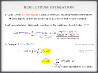 BISPECTRUM ESTIMATION
Goal: Given DM/halo density δ, estimate coefﬁcients of all bispectrum contributions!
➟ these depend on bias and cosmological parameters that we aim to extract!
Method: Maximum likelihood estimators for the coefﬁcient of contribution Bcontri 
 
 
 
 
Example: Bcontri = P(k1)P(k2)  
 
 
 
"
!
!
!
ˆcoe↵(Bcontri
| ) /
Z
k,q
Bcontri
(q, k q, k)
| {z }
theory template
(q) (k q) ( k)
P (q)P (|k q|)P (k)
| {z }
inv. variance weighted data
MS, Baldauf, Seljak, 1411.6595
= = cross-spectrum of δ2(x) and δ!
) ˆcoe↵ /
Z
dk
k2
P(k)
ˆP 2, (k)
0
h 2
| i0
ˆP 2, (k) ⇠
X
k,|k|=k
[ 2
](k) ( k)
relies on separability of!
LSS bispectrum
 