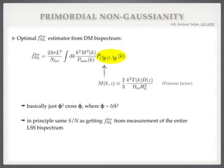 PRIMORDIAL NON-GAUSSIANITY
Optimal estimator from DM bispectrum:
MS, Baldauf, Seljak, 1411.6595
VI. EXTENSION TO PRIMORDIAL NON-GAUSSIANITY
So far we have assumed Gaussian initial conditions. Multiple-ﬁeld inﬂation models can generate loc
non-Gaussianity that induces an additional contribution to the matter-matter-matter bispectrum of th
Bloc
mmm(k1, k2, k3) = 2floc
NL

M(k3)
M(k1)M(k2)
Pmm(k1)Pmm(k2) + 2 perms ,
where M(k) = M(k, z) is the linear Poisson conversion factor between the primordial potential and
matter density at redshift z,
M(k, z) ⌘
2
3
k2
T(k)D(z)
⌦mH2
0
,
so that lin
m (k, z) = M(k, z) (k). Here, T(k) is the linear transfer function normalized to T(k) = 1 on
and the linear growth factor D(z) for ⌦rad = 0 is normalized to D(z) = 1/(1 + z) during matter dom
that M(k) / k2
for k ⌧ keq and M(k) / k0
for k keq. The bispectrum (82) is maximal in the s
(e.g. k1 ⌧ k2 ⇡ k3).
Plugging the bispectrum (82) into Eq. (36), we get
ˆfloc
NL =
24⇡L3
Nloc
Z
dk
k2
M2
(k)
Pmm(k)
ˆP[ m
M ]2, m
M
(k),
where we deﬁned the quadratic ﬁeld

m
M
2
(k) ⌘
Z
d3
q
(2⇡)3
m(q)
M(q)
m(k q)
M(|k q|)
M(k, z) ⌘
2
3
k2
T(k)D(z)
⌦mH2
0
, (83)
k, z) (k). Here, T(k) is the linear transfer function normalized to T(k) = 1 on large scales,
actor D(z) for ⌦rad = 0 is normalized to D(z) = 1/(1 + z) during matter domination. Note
⌧ keq and M(k) / k0
for k keq. The bispectrum (82) is maximal in the squeezed limit
rum (82) into Eq. (36), we get
ˆfloc
NL =
24⇡L3
Nloc
Z
dk
k2
M2
(k)
Pmm(k)
ˆP[ m
M ]2, m
M
(k), (84)
uadratic ﬁeld

m
M
2
(k) ⌘
Z
d3
q
(2⇡)3
m(q)
M(q)
m(k q)
M(|k q|)
(85)
m
M
(k) ⌘
m(k)
M(k)
. (86)
quals the primordial potential reconstructed from the DM density m. The cross-spectrum
the cross-spectrum of this reconstructed with 2
(x), which corresponds to the mechanism
al non-Gaussianity of the local kind (adding fNL
2
(x) to (x)).
appearing in Eq. (84) could be used to estimate floc
NL if the dark matter density was directly
ion to observable halo densities is left for future work. It would also be straightforward to
a to other separable types of primordial non-Gaussianity generated by other inﬂation models
ogonal).
(Poisson factor)
➟ basically just ɸ2 cross ɸ, where ɸ ~ δ/k2!
➟ in principle same S/N as getting from measurement of the entire
LSS bispectrum!
floc
NL
floc
NL
 