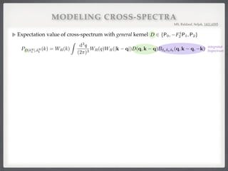 MODELING CROSS-SPECTRA
Expectation value of cross-spectrum with general kernel !
!
!
MS, Baldauf, Seljak, 1411.6595
integrated#
bispectrum
for D 2 {P0, F1
2 P1, P2} with the den
hD[ R
a ](k) R
b (k0
)i =
=
For a 6= b, the bispectrum B is not s
Writing the smoothing kernels explicit
PD[ R
a ], R
b
(k) = WR(k)
C
For cross-spectra of smoothed dark
PD[ R
m], R
m
where we used that the kernel D(q, k
hD[ R
a ](k) R
b (k0
)i =
(2⇡)3
D(q, k q)h R
a (q) R
a (k q) R
b (k0
)i
= (2⇡)3
D(k + k0
)
Z
d3
q
(2⇡)3
D(q, k q)B R
a
R
a
R
b
(q, k q, k).
= b, the bispectrum B is not symmetric in its arguments and the last argument k is associated w
g the smoothing kernels explicitly, we have
PD[ R
a ], R
b
(k) = WR(k)
Z
d3
q
(2⇡)3
WR(q)WR(|k q|)D(q, k q)B a a b
(q, k q, k).
C. Matter-matter-matter cross-spectra
cross-spectra of smoothed dark matter ﬁelds (a = b = m), the DM bispectrum (16) gives
PD[ R
m], R
m
(k) =
Z
d3
q
(2⇡)3
D(q, k q)B R
m
R
m
R
m
(q, k q, k)
= 2IR
DF2
(k) + 4Ibare,R
DF2
(k),
we used that the kernel D(q, k q) is assumed to be symmetric in its arguments and we deﬁned for ker
IR
DE(k) ⌘ WR(k)
Z
d3
q
(2⇡)3
WR(q)WR(|k q|)Plin
mm(q)Plin
mm(|k q|)D(q, k q)E(q, k q),
s symmetric under D $ E, and
Ibare,R
DE (k) ⌘ WR(k)Plin
mm(k)
Z
d3
q
(2⇡)3
WR(q)WR(|k q|)Plin
mm(q)D(q, k q)E(q, k),
 