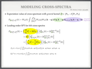 MODELING CROSS-SPECTRA
Expectation value of cross-spectrum with general kernel !
!
!
MS, Baldauf, Seljak, 1411.6595
integrated#
bispectrum
for D 2 {P0, F1
2 P1, P2} with the den
hD[ R
a ](k) R
b (k0
)i =
=
For a 6= b, the bispectrum B is not s
Writing the smoothing kernels explicit
PD[ R
a ], R
b
(k) = WR(k)
C
For cross-spectra of smoothed dark
PD[ R
m], R
m
where we used that the kernel D(q, k
hD[ R
a ](k) R
b (k0
)i =
(2⇡)3
D(q, k q)h R
a (q) R
a (k q) R
b (k0
)i
= (2⇡)3
D(k + k0
)
Z
d3
q
(2⇡)3
D(q, k q)B R
a
R
a
R
b
(q, k q, k).
= b, the bispectrum B is not symmetric in its arguments and the last argument k is associated w
g the smoothing kernels explicitly, we have
PD[ R
a ], R
b
(k) = WR(k)
Z
d3
q
(2⇡)3
WR(q)WR(|k q|)D(q, k q)B a a b
(q, k q, k).
C. Matter-matter-matter cross-spectra
cross-spectra of smoothed dark matter ﬁelds (a = b = m), the DM bispectrum (16) gives
PD[ R
m], R
m
(k) =
Z
d3
q
(2⇡)3
D(q, k q)B R
m
R
m
R
m
(q, k q, k)
= 2IR
DF2
(k) + 4Ibare,R
DF2
(k),
we used that the kernel D(q, k q) is assumed to be symmetric in its arguments and we deﬁned for ker
IR
DE(k) ⌘ WR(k)
Z
d3
q
(2⇡)3
WR(q)WR(|k q|)Plin
mm(q)Plin
mm(|k q|)D(q, k q)E(q, k q),
s symmetric under D $ E, and
Ibare,R
DE (k) ⌘ WR(k)Plin
mm(k)
Z
d3
q
(2⇡)3
WR(q)WR(|k q|)Plin
mm(q)D(q, k q)E(q, k),
10
for D 2 {P0, F1
2 P1, P2} with the density R
b is given by an integral over the bispectrum B,
hD[ R
a ](k) R
b (k0
)i =
Z
d3
q
(2⇡)3
D(q, k q)h R
a (q) R
a (k q) R
b (k0
)i (57)
= (2⇡)3
D(k + k0
)
Z
d3
q
(2⇡)3
D(q, k q)B R
a
R
a
R
b
(q, k q, k). (58)
For a 6= b, the bispectrum B is not symmetric in its arguments and the last argument k is associated with b.
Writing the smoothing kernels explicitly, we have
PD[ R
a ], R
b
(k) = WR(k)
Z
d3
q
(2⇡)3
WR(q)WR(|k q|)D(q, k q)B a a b
(q, k q, k). (59)
C. Matter-matter-matter cross-spectra
For cross-spectra of smoothed dark matter ﬁelds (a = b = m), the DM bispectrum (16) gives
PD[ R
m], R
m
(k) =
Z
d3
q
(2⇡)3
D(q, k q)B R
m
R
m
R
m
(q, k q, k) (60)
= 2IR
DF2
(k) + 4Ibare,R
DF2
(k), (61)
where we used that the kernel D(q, k q) is assumed to be symmetric in its arguments and we deﬁned for kernels D
and E
IR
DE(k) ⌘ WR(k)
Z
d3
q
(2⇡)3
WR(q)WR(|k q|)Plin
mm(q)Plin
mm(|k q|)D(q, k q)E(q, k q), (62)
which is symmetric under D $ E, and
Ibare,R
DE (k) ⌘ WR(k)Plin
mm(k)
Z
d3
q
(2⇡)3
WR(q)WR(|k q|)Plin
mm(q)D(q, k q)E(q, k), (63)
which is not symmetric under D $ E. Explicit predictions for the cross-spectra P 2
m, m
, P i
m@i m, m
and Ps2
m, m
can
be obtained from Eq. (61) by plugging in D = P0, D = F1
2 P1 and D = P2, respectively, and setting E = F2. Note
that there are three powers of the smoothing kernel because we smooth the nonlinear rather than the linear ﬁeld.
The integrals in Eqs. (62) and (63) are similar to typical 1-loop expressions and can be reduced to two-dimensional
integrals over scale q and cosine ˆq·ˆk, which can be evaluated numerically with little computational cost (see e.g. [43, 44]
for public codes that compute similar integrals). The factors WR(|k q|) and Plin
mm(|k q|) introduce a non-trivial
angle dependence so that the angular integration generally needs to be performed numerically.
10
for D 2 {P0, F1
2 P1, P2} with the density R
b is given by an integral over the bispectrum B,
hD[ R
a ](k) R
b (k0
)i =
Z
d3
q
(2⇡)3
D(q, k q)h R
a (q) R
a (k q) R
b (k0
)i (57)
= (2⇡)3
D(k + k0
)
Z
d3
q
(2⇡)3
D(q, k q)B R
a
R
a
R
b
(q, k q, k). (58)
For a 6= b, the bispectrum B is not symmetric in its arguments and the last argument k is associated with b.
Writing the smoothing kernels explicitly, we have
PD[ R
a ], R
b
(k) = WR(k)
Z
d3
q
(2⇡)3
WR(q)WR(|k q|)D(q, k q)B a a b
(q, k q, k). (59)
C. Matter-matter-matter cross-spectra
For cross-spectra of smoothed dark matter ﬁelds (a = b = m), the DM bispectrum (16) gives
PD[ R
m], R
m
(k) =
Z
d3
q
(2⇡)3
D(q, k q)B R
m
R
m
R
m
(q, k q, k) (60)
= 2IR
DF2
(k) + 4Ibare,R
DF2
(k), (61)
where we used that the kernel D(q, k q) is assumed to be symmetric in its arguments and we deﬁned for kernels D
and E
IR
DE(k) ⌘ WR(k)
Z
d3
q
(2⇡)3
WR(q)WR(|k q|)Plin
mm(q)Plin
mm(|k q|)D(q, k q)E(q, k q), (62)
which is symmetric under D $ E, and
Ibare,R
DE (k) ⌘ WR(k)Plin
mm(k)
Z
d3
q
(2⇡)3
WR(q)WR(|k q|)Plin
mm(q)D(q, k q)E(q, k), (63)
which is not symmetric under D $ E. Explicit predictions for the cross-spectra P 2
m, m
, P i
m@i m, m
and Ps2
m, m
can
be obtained from Eq. (61) by plugging in D = P0, D = F1
2 P1 and D = P2, respectively, and setting E = F2. Note
that there are three powers of the smoothing kernel because we smooth the nonlinear rather than the linear ﬁeld.
The integrals in Eqs. (62) and (63) are similar to typical 1-loop expressions and can be reduced to two-dimensional
integrals over scale q and cosine ˆq·ˆk, which can be evaluated numerically with little computational cost (see e.g. [43, 44]
for public codes that compute similar integrals). The factors WR(|k q|) and Plin
mm(|k q|) introduce a non-trivial
angle dependence so that the angular integration generally needs to be performed numerically.
The only ingredient for the theory prediction of Eq. (61) is the model for the DM bispectrum. Improved bispectrum
Leading-order SPT for hhh cross-spectra!
alo bispectrum (28) gives for the halo-halo-halo cross-spectra
3
1
h
IR
DF2
(k) + 2Ibare,R
DF2
(k)
i
+ 2b2
1b2
h
IR
DP0
(k) + 2Ibare,R
DP0
(k)
i
+
4
3
b2
1bs2
h
IR
DP2
(k) + 2Ibare,R
DP2
(k)
i
. (67)
ending on b3
1 also appear in matter-matter-halo cross spectra, so that
PD[ R
h ], R
h
(k) b2
1PD[ R
m], R
h
(k) = 4b2
1

b2Ibare,R
DP0
(k) +
2
3
bs2 Ibare,R
DP2
(k) . (68)
F2 kernel in Legendre polynomials as in Eq. (18), Eq. (67) can be rewritten as
PD[ R
h ], R
h
(k) =
✓
34
21
b3
1 + 2b2
1b2
◆ h
IR
DP0
(k) + 2Ibare,R
DP0
(k)
i
+ 2b3
1
h
IR
D,F 1
2 P1
(k) + 2Ibare,R
D,F 1
2 P1
(k)
i
+
✓
8
21
b3
1 +
4
3
b2
1bs2
◆ h
IR
DP2
(k) + 2Ibare,R
DP2
(k)
i
. (69)
ns to the theory expression of Eq. (67) are shown in Fig. 1 for Gaussian smoothing with R =
g. 10 in the appendix for R = 10h 1
Mpc). Di↵erent colors describe di↵erent cross-spectra,
P2}, while di↵erent line styles correspond to the contributions with di↵erent dependencies on
 