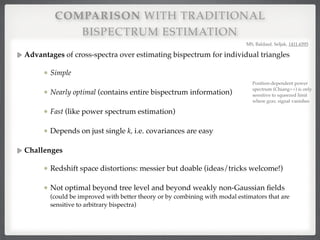 COMPARISON WITH TRADITIONAL
BISPECTRUM ESTIMATION
Advantages of cross-spectra over estimating bispectrum for individual triangles!
Simple#
Nearly optimal (contains entire bispectrum information)!
Fast (like power spectrum estimation)!
Depends on just single k, i.e. covariances are easy!
Challenges!
Redshift space distortions: messier but doable (ideas/tricks welcome!)!
Not optimal beyond tree level and beyond weakly non-Gaussian ﬁelds
(could be improved with better theory or by combining with modal estimators that are
sensitive to arbitrary bispectra)
MS, Baldauf, Seljak, 1411.6595
Position-dependent power
spectrum (Chiang++) is only
sensitive to squeezed limit
where grav. signal vanishes
 