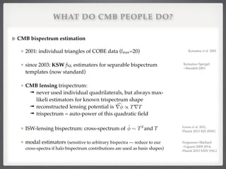 WHAT DO CMB PEOPLE DO?
CMB bispectrum estimation!
2001: individual triangles of COBE data (lmax=20)!
since 2003: KSW fNL estimators for separable bispectrum
templates (now standard)!
CMB lensing trispectrum:!
➟ never used individual quadrilaterals, but always max-
likeli estimators for known trispectrum shape!
➟ reconstructed lensing potential is !
➟ trispectrum = auto-power of this quadratic ﬁeld!
ISW-lensing bispectrum: cross-spectrum of and T!
modal estimators (sensitive to arbitrary bispectra — reduce to our
cross-spectra if halo bispectrum contributions are used as basis shapes)
cr / TrT
ˆ ⇠ T2
Komatsu et al. 2001
Komatsu+Spergel
+Wandelt 2003!
Lewis et al. 2011, 
Planck 2013 XIX (ISW)
Fergusson+Shellard
+Liguori 2009-2014,!
Planck 2013 XXIV (NG)
 