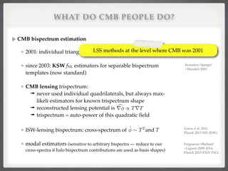 WHAT DO CMB PEOPLE DO?
CMB bispectrum estimation!
2001: individual triangles of COBE data (lmax=20)!
since 2003: KSW fNL estimators for separable bispectrum
templates (now standard)!
CMB lensing trispectrum:!
➟ never used individual quadrilaterals, but always max-
likeli estimators for known trispectrum shape!
➟ reconstructed lensing potential is !
➟ trispectrum = auto-power of this quadratic ﬁeld!
ISW-lensing bispectrum: cross-spectrum of and T!
modal estimators (sensitive to arbitrary bispectra — reduce to our
cross-spectra if halo bispectrum contributions are used as basis shapes)
cr / TrT
ˆ ⇠ T2
Komatsu et al. 2001
Komatsu+Spergel
+Wandelt 2003!
Lewis et al. 2011, 
Planck 2013 XIX (ISW)
Fergusson+Shellard
+Liguori 2009-2014,!
Planck 2013 XXIV (NG)
 
LSS methods at the level where CMB was 2001
 