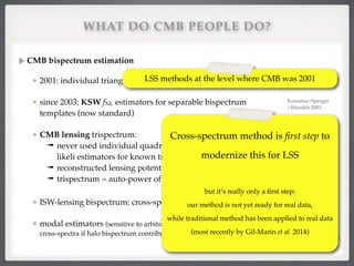WHAT DO CMB PEOPLE DO?
CMB bispectrum estimation!
2001: individual triangles of COBE data (lmax=20)!
since 2003: KSW fNL estimators for separable bispectrum
templates (now standard)!
CMB lensing trispectrum:!
➟ never used individual quadrilaterals, but always max-
likeli estimators for known trispectrum shape!
➟ reconstructed lensing potential is !
➟ trispectrum = auto-power of this quadratic ﬁeld!
ISW-lensing bispectrum: cross-spectrum of and T!
modal estimators (sensitive to arbitrary bispectra — reduce to our
cross-spectra if halo bispectrum contributions are used as basis shapes)
cr / TrT
ˆ ⇠ T2
Komatsu et al. 2001
Komatsu+Spergel
+Wandelt 2003!
Lewis et al. 2011, 
Planck 2013 XIX (ISW)
Fergusson+Shellard
+Liguori 2009-2014,!
Planck 2013 XXIV (NG)
 
LSS methods at the level where CMB was 2001
 
Cross-spectrum method is ﬁrst step to
modernize this for LSS!
 
but it’s really only a ﬁrst step:  
our method is not yet ready for real data,  
while traditional method has been applied to real data
(most recently by Gil-Marin et al. 2014)
 