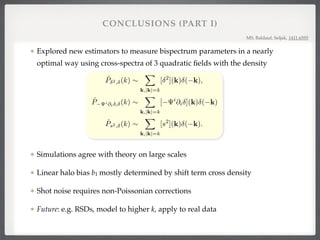 Explored new estimators to measure bispectrum parameters in a nearly
optimal way using cross-spectra of 3 quadratic ﬁelds with the density!
!
!
!
!
Simulations agree with theory on large scales!
Linear halo bias b1 mostly determined by shift term cross density!
Shot noise requires non-Poissonian corrections !
Future: e.g. RSDs, model to higher k, apply to real data
CONCLUSIONS (PART I)
MS, Baldauf, Seljak, 1411.6595
te the density gradient @i (x), the displacement ﬁeld i(x) = @i@ 2
(x), and the tidal tensor sij(x
2 1
3
(K)
ij
⇤
(x).
te the squared density 2
(x), the shift term i
(x)@i (x) and the tidal term s2
(x) = 3
2 sij(x)sij(x).
transform the three quadratic ﬁelds to get [ 2
](k), [ i
@i ](k) and [s2
](k).
te the cross-spectra between the quadratic ﬁelds and the density, i.e. (suppressing division by the num
es)
ˆP 2, (k) ⇠
X
k,|k|=k
[ 2
](k) ( k), (
ˆP i@i , (k) ⇠
X
k,|k|=k
[ i
@i ](k) ( k) (
ˆPs2, (k) ⇠
X
k,|k|=k
[s2
](k) ( k). (
ed from the Legendre decomposition of the halo bispectrum, the l = 1 shift cross-spectrum (88) conta
ntire bispectrum information on the linear bias b1, while the l = 0 squared density cross-spectrum (
2 tidal cross-spectrum (89) mostly improve constraints on b2 and bs2 once b1 is known. Measuring
pectra and comparing them to their theory predictions is equivalent to an optimal maximum-likelih
the amplitudes of contributions to dark matter or halo bispectra (under certain regularity conditions;
Therefore, these cross-spectra contain the same constraining power on bias parameters and 8 as a
ectrum analysis. Measuring cross-spectra is both simpler and computationally cheaper than perform
trum measurements for individual triangle conﬁgurations. Since they only depend on a single rather t
umbers, modeling the covariance is also simpler.
derived leading-order perturbation theory predictions for the expectation values and covariances of
pectra, where both the quadratic and the single ﬁeld can be dark matter or halo ﬁelds, and sec
 