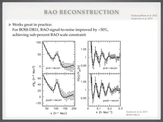 BAO RECONSTRUCTION
Works great in practice:  
For BOSS DR11, BAO signal-to-noise improved by ~50%,  
achieving sub-percent BAO scale constraint
Padmanabhan et al. 2012!
Anderson et al. 2013!
BAO in SDSS-III BOSS galaxies 17
Figure 11. DR11 CMASS clustering measurements (black circles) with ⇠(s) shown in the left panels and P(k) in the right panels. The top panels show the
Anderson et al. 2013!
(BOSS DR11)!
 