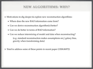 NEW ALGORITHMS: WHY?
Motivations to dig deeper & explore new reconstruction algorithms:!
Where does the new BAO information come from?!
Can we derive reconstruction algorithm(s) better?!
Can we do better in terms of BAO information?!
Can we reduce intermixing of model and data when reconstructing?!
(e.g. standard reconstruction makes assumptions on f, galaxy bias,
gravity when transforming data)!
!
Tried to address some of these points in recent paper (1508.06972)
 