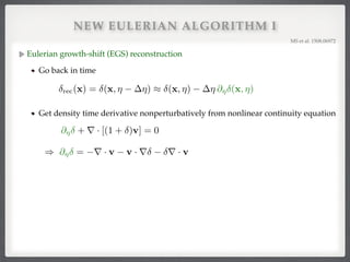 NEW EULERIAN ALGORITHM I
Eulerian growth-shift (EGS) reconstruction!
Go back in time
MS et al. 1508.06972!
rec(x) = (x, ⌘ ⌘) ⇡ (x, ⌘) ⌘ @⌘ (x, ⌘)
@⌘ + r · [(1 + )v] = 0
) @⌘ = r · v v · r r · v
Get density time derivative nonperturbatively from nonlinear continuity equation
 