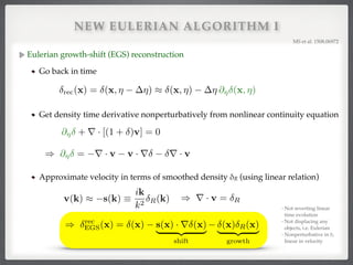 NEW EULERIAN ALGORITHM I
Eulerian growth-shift (EGS) reconstruction!
Go back in time
MS et al. 1508.06972!
Approximate velocity in terms of smoothed density δR (using linear relation)!
) r · v = Rv(k) ⇡ s(k) ⌘
ik
k2 R(k)
- Not reverting linear
time evolution!
- Not displacing any
objects, i.e. Eulerian!
- Nonperturbative in δ,
linear in velocity
) rec
EGS(x) = (x) s(x) · r (x)
| {z }
shift
(x) R(x)
| {z }
growth
rec(x) = (x, ⌘ ⌘) ⇡ (x, ⌘) ⌘ @⌘ (x, ⌘)
@⌘ + r · [(1 + )v] = 0
) @⌘ = r · v v · r r · v
Get density time derivative nonperturbatively from nonlinear continuity equation
 