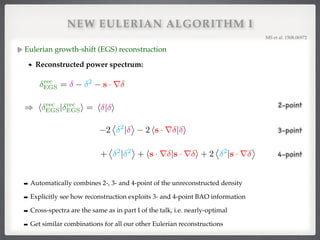 NEW EULERIAN ALGORITHM I
Eulerian growth-shift (EGS) reconstruction!
Reconstructed power spectrum:!
MS et al. 1508.06972!
2
⌦ 2
|
↵
2 hs · r | i
+
⌦ 2
| 2
↵
+ hs · r |s · r i + 2
⌦ 2
|s · r
↵
2-point
3-point
4-point
) h rec
EGS| rec
EGSi = h | i
➡ Automatically combines 2-, 3- and 4-point of the unreconstructed density!
➡ Explicitly see how reconstruction exploits 3- and 4-point BAO information!
➡ Cross-spectra are the same as in part I of the talk, i.e. nearly-optimal!
➡ Get similar combinations for all our other Eulerian reconstructions
rec
EGS = 2
s · r
) h rec
EGS| rec
EGSi = h | i
 