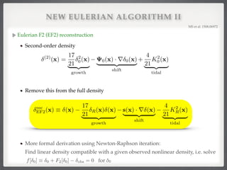 NEW EULERIAN ALGORITHM II
Eulerian F2 (EF2) reconstruction!
Second-order density!
!
!
Remove this from the full density
MS et al. 1508.06972!
(2)
(x) =
17
21
2
0(x)
| {z }
growth
0(x) · r 0(x)
| {z }
shift
+
4
21
K2
0 (x)
| {z }
tidal
rec
EF2(x) ⌘ (x)
17
21
R(x) (x)
| {z }
growth
s(x) · r (x)
| {z }
shift
4
21
K2
R(x)
| {z }
tidal
More formal derivation using Newton-Raphson iteration:  
Find linear density compatible with a given observed nonlinear density, i.e. solve 
for δ0!f[ 0] ⌘ 0 + F2[ 0] obs = 0
 