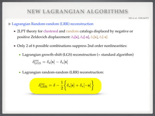 NEW LAGRANGIAN ALGORITHMS
Lagrangian Random-random (LRR) reconstruction!
2LPT theory for clustered and random catalogs displaced by negative or
positive Zeldovich displacement: δd[s], δd[-s], δs[s], δs[-s] !
Only 2 of 6 possible combinations suppress 2nd order nonlinearities:!
Lagrangian growth-shift (LGS) reconstruction (= standard algorithm)!
!
Lagrangian random-random (LRR) reconstruction:!
!
!
MS et al. 1508.06972!
rec
LGS = d[s] s[s]
rec
LRR =
1
2
⇢
s[s] + s[ s]
 