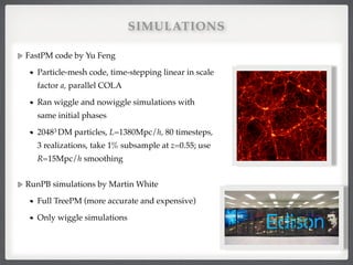 SIMULATIONS
FastPM code by Yu Feng!
Particle-mesh code, time-stepping linear in scale
factor a, parallel COLA!
Ran wiggle and nowiggle simulations with
same initial phases!
20483 DM particles, L=1380Mpc/h, 80 timesteps,
3 realizations, take 1% subsample at z=0.55; use
R=15Mpc/h smoothing #
!
RunPB simulations by Martin White!
Full TreePM (more accurate and expensive)!
Only wiggle simulations!
 