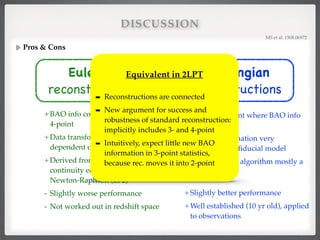 DISCUSSION
Pros & Cons
MS et al. 1508.06972!
Lagrangian

reconstructions
- Less transparent where BAO info
comes from!
- Data transformation very
dependent on ﬁducial model!
- Justiﬁcation of algorithm mostly a
posteriori 
!
+Slightly better performance!
+Well established (10 yr old), applied
to observations
Eulerian

reconstructions
+BAO info comes from speciﬁc 3- &
4-point!
+Data transformations less
dependent on ﬁducial model!
+Derived from nonperturbative
continuity equation (EGS) or
Newton-Raphson (EF2)!
- Slightly worse performance!
- Not worked out in redshift space
Equivalent in 2LPT!
!
➡ Reconstructions are connected!
➡ New argument for success and
robustness of standard reconstruction:
implicitly includes 3- and 4-point!
➡ Intuitively, expect little new BAO
information in 3-point statistics,
because rec. moves it into 2-point
 