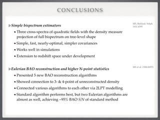 CONCLUSIONS
Simple bispectrum estimators!
Three cross-spectra of quadratic ﬁelds with the density measure
projection of full bispectrum on tree-level shape!
Simple, fast, nearly-optimal, simpler covariances!
Works well in simulations!
Extension to redshift space under development!
!
Eulerian BAO reconstruction and higher N-point statistics!
Presented 5 new BAO reconstruction algorithms!
Showed connection to 3- & 4-point of unreconstructed density!
Connected various algorithms to each other via 2LPT modelling!
Standard algorithm performs best, but two Eulerian algorithms are
almost as well, achieving ~95% BAO S/N of standard method!
MS et al. 1508.06972!
MS, Baldauf, Seljak
1411.6595!
 