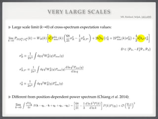 VERY LARGE SCALES
Large scale limit (k→0) of cross-spectrum expectation values:
MS, Baldauf, Seljak, 1411.6595
0
IR
DE(k) = WR(k)⌧4
R, D 2 P0, F1
2 P1, P2 , E 2 P0, P2 , (A15)
⌧4
R ⌘
1
2⇡2
Z
dq q2
W2
R(q)P2
mm(q). (A16)
tegrals (63) for E = F2 follow from Eqs. (A10) and (A12) by noting that only P2
0(⌫)
tegration over the product of Eqs. (A10) and (A12) because of Legendre polynomial
G
(k) =
1
4
WR(k)Pmm(k)
✓
68
21
2
R
2
3
2
R,W 0
R
◆
, D 2 P0, F1
2 P1, P2 , (A17)
2
R ⌘
1
2⇡2
Z
dq q2
W2
R(q)Pmm(q) (A18)
2
R,W 0
R
⌘
1
2⇡2
Z
dq q2 d ln WR(q)
d ln q
W2
R(q)Pmm(q). (A19)
d ln WR(q)/d ln q = (qR)2
, so no numerical derivatives are required to evaluate Eq. (A19).
can be integrated by parts to get 2
R,W 0
R
= 1
2
2
R,P 0 , where
2
R,P 0 ⌘
1
2⇡2
Z
dq q2
W2
R(q)Pmm(q)
d ln q3
Pmm(q)
d ln q
. (A20)
r D 2 {P0, F1
2 P1, P2}
k) =
1
4
WR(k)Pmm(k)
✓
68
21
2
R
1
3
2
R,P 0
◆
(A21)
=
1
4
WR(k)Pmm(k)
1
2⇡2
Z
dq q2
W2
R(q)Pmm(q)
✓
68
21
1
3
d ln q3
Pmm(q)
d ln q
◆
. (A22)
⌧4
R ⌘
1
2⇡2
dq q2
W2
R(q)P2
mm(q). (A16)
e bare integrals (63) for E = F2 follow from Eqs. (A10) and (A12) by noting that only P2
0(⌫)
the ⌫ integration over the product of Eqs. (A10) and (A12) because of Legendre polynomial
m
!0
Ibare,RG
DF2
(k) =
1
4
WR(k)Pmm(k)
✓
68
21
2
R
2
3
2
R,W 0
R
◆
, D 2 P0, F1
2 P1, P2 , (A17)
2
R ⌘
1
2⇡2
Z
dq q2
W2
R(q)Pmm(q) (A18)
2
R,W 0
R
⌘
1
2⇡2
Z
dq q2 d ln WR(q)
d ln q
W2
R(q)Pmm(q). (A19)
thing, d ln WR(q)/d ln q = (qR)2
, so no numerical derivatives are required to evaluate Eq. (A19).
Eq. (A19) can be integrated by parts to get 2
R,W 0
R
= 1
2
2
R,P 0 , where
2
R,P 0 ⌘
1
2⇡2
Z
dq q2
W2
R(q)Pmm(q)
d ln q3
Pmm(q)
d ln q
. (A20)
ecomes for D 2 {P0, F1
2 P1, P2}
Ibare,RG
DF2
(k) =
1
4
WR(k)Pmm(k)
✓
68
21
2
R
1
3
2
R,P 0
◆
(A21)
=
1
4
WR(k)Pmm(k)
1
2⇡2
Z
dq q2
W2
R(q)Pmm(q)
✓
68
21
1
3
d ln q3
Pmm(q)
d ln q
◆
. (A22)
tains the linear response of the power spectrum to a long-wavelength overdensity (e.g. [17, 33, 58]).
rge-scale limit of the quantity proposed in [17] is (by construction) proportional to the response
cales rather than integrating over it.
y the P0(⌫) part of Eq. (A12) survives the ⌫-integration so that
lim
k!0
Ibare,R
DP0
(k) = WR(k)Pmm(k) 2
R, D 2 P0, F1
2 P1, P2 . (A23)
24
WR(|k q|) = WR(q)

1
k⌫
q
d ln WR(q)
d ln q
. (A12)
s becomes
WRG
(|k q|) = WRG
(q)

1 +
k⌫
q
(qR)2
. (A13)
der (k/q)0
for the ﬁnal results from now on we get from Eqs. (A7), (A8), (A11) and (A12)
lim
k!0
IR
DF2
(k) = 0, D 2 P0, F1
2 P1, P2 . (A14)
m
0
IR
DE(k) = WR(k)⌧4
R, D 2 P0, F1
2 P1, P2 , E 2 P0, P2 , (A15)
⌧4
R ⌘
1
2⇡2
Z
dq q2
W2
R(q)P2
mm(q). (A16)
ntegrals (63) for E = F2 follow from Eqs. (A10) and (A12) by noting that only P2
0(⌫)
ntegration over the product of Eqs. (A10) and (A12) because of Legendre polynomial
G
(k) =
1
4
WR(k)Pmm(k)
✓
68
21
2
R
2
3
2
R,W 0
R
◆
, D 2 P0, F1
2 P1, P2 , (A17)
1
Z
for D 2 {P0, F1
2 P1, P2} with
hD[ R
a ](k) R
b
For a 6= b, the bispectrum B
Writing the smoothing kernels
PD[ R
a ], R
b
(k) =
For cross-spectra of smooth
1 1 2 1 s
exploited to ﬁt b1, b2 and bs2 to the three cross-spectra at the same time. In practice, the ﬁtted bias pa
still be degenerate because sampling variance at low k and modeling uncertainty at high k limit the us
In particular, in the range 0.01h/Mpc . k . 0.1h/Mpc, every cross-spectrum depends rather similarly o
leading to a degeneracy where larger b1 can be compensated by a smaller b2, which is also present when
individual bispectrum triangles rather than cross-spectra. Consequently, models that extend leading-
higher k are expected to improve bias constraints signiﬁcantly.
In the large-scale limit, k ⌧ q, the three halo-halo-halo cross-spectra of Eq. (67) equal each other (see
for details),
lim
k!0
PD[ R
h ], R
h
(k) = WR(k)

b3
1Plin
mm(k)
✓
68
21
2
R
1
3
2
R,P 0
◆
+ 2b2
1b2 ⌧4
R + 2Plin
mm(k) 2
R +
4
3
b2
1bs2 ⌧4
R ,
D 2 P0, F1
2 P
where WR(k) ! 1 for k ! 0, and 2
R,P 0 and ⌧4
R are deﬁned in Eqs. (A20) and (A16), respectively.
the b3
1 term is proportional to the linear matter power spectrum, whereas the term involving b2 scales li
matter power spectrum plus a k-independent correction and the term involving bs2 is entirely k-inde
thin gray lines in Figs. 1 and 10 for the the ratio of these limits over the matter power spectrum).
sampling variance at low k, this scale-dependence is expected to be less powerful in distinguishing bia
than constraints obtained from the di↵erent scale-dependencies at high k.
F. Shot noise
The bispectrum of the smoothed halo density has an additional stochasticity contribution,
h ˆBR
hhh(k1, k2, k3)i = BR
hhh(k1, k2, k3) + BR,shot
hhh (k1, k2, k3),
whose Poissonian prediction is (see e.g. [49])
BR,shot
hhh (k1, k2, k3) = WR(k1)WR(k2)WR(k3)
⇢
1
¯nh
[Phh(k1) + 2 perms] +
1
¯n2
h
.
Different from position-dependent power spectrum (Chiang et al. 2014):
where q1,3 refers to q1 and q3. Spherically averaging (ˆk · ˆq3)2 over k yields 1/3, and thus
d2Ωˆk
4π
B(k − q1, −k + q1 + q3, −q3) =
47
21
−
1
3
d ln P(k)
d ln k
P(k)P(q3) + O
q1,3
k
2
=
68
21
−
1
3
d ln k3P(k)
d ln k
P(k)P(q3) + O
q1,3
k
2
.
(A.9)
where q1,3 refers to q1 and q3. Spherically averaging (ˆk · ˆq3)2 over k yields 1/3, and thus
d2Ωˆk
4π
B(k − q1, −k + q1 + q3, −q3) =
47
21
−
1
3
d ln P(k)
d ln k
P(k)P(q3) + O
q1,3
k
2
=
68
21
−
1
3
d ln k3P(k)
d ln k
P(k)P(q3) + O
q1,3
k
2
.
lim
k!0
 